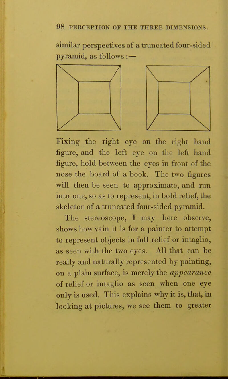 similar perspectives of a truncated four-sided pyramid, as follows:— Fixing the right eye on the right hand figure, and the left eye on the left hand figure, hold between the eyes in front of the nose the board of a book. The two figiu*es will then be seen to approximate, and run into one, so as to represent, in bold relief, the skeleton of a truncated four-sided pyramid. The stereoscope, I may here obsen'e, shows how vain it is for a painter to attempt to represent objects in full relief or intaglio, as seen with the two eyes. All that can be really and naturally represented by painting, on a plain surface, is merely the appearance of relief or intaglio as seen when one eye only is used. This explains why it is, that, in looking at pictures, we see them to greater