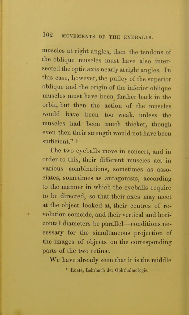 muscles at right angles, then the tendons of the oblique muscles must have also inter- sected the optic axis nearly at right angles. In this case, however, the pulley of the superior oblique and the origin of the inferior oblique muscles must have been farther back in the orbit, but then the action of the muscles would have been too weak, unless the muscles had been much thicker, though even then their strength would not have been sufficient. * The two eyeballs move in concert, and in order to this, their different muscles act in various combinations, sometimes as asso- ciates, sometimes as antagonists, according to the manner in which the eyeballs require to be directed, so that their axes may meet at the object looked at, their centres of re- volution coincide, and their vertical and hori- zontal diameters be parallel—conditions ne- cessary for the simultaneous projection of the images of objects on the corresponding parts of the two retinae. We have already seen that it is the middle * EuetCj Lehrbuch der Ophthalmol ogie.