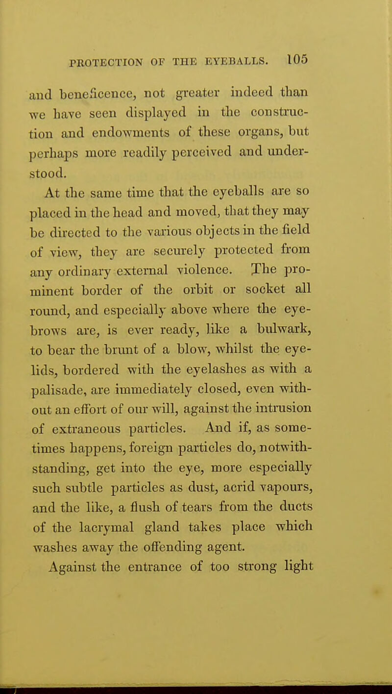 and beneficence, not greater indeed than we have seen displayed in the construc- tion and endowments of these organs, but perhaps more readily perceived and under- stood. At the same time that the eyeballs are so placed in the head and moved, that they may be directed to the various objects in the field of view, they are securely protected from any ordinary external violence. Jhe pro- minent border of the orbit or socket all round, and especially above where the eye- brows are, is ever ready, like a bulwark, to bear the brimt of a blow, whilst the eye- lids, bordered with the eyelashes as with a palisade, are immediately closed, even with- out an effort of our will, against the intrusion of extraneous particles. And if, as some- times happens, foreign particles do, notwith- standing, get into the eye, more especially sucb subtle particles as dust, acrid vapours, and the like, a flush of tears from the ducts of the lacrymal gland takes place which washes away the offending agent. Against the entrance of too strong light