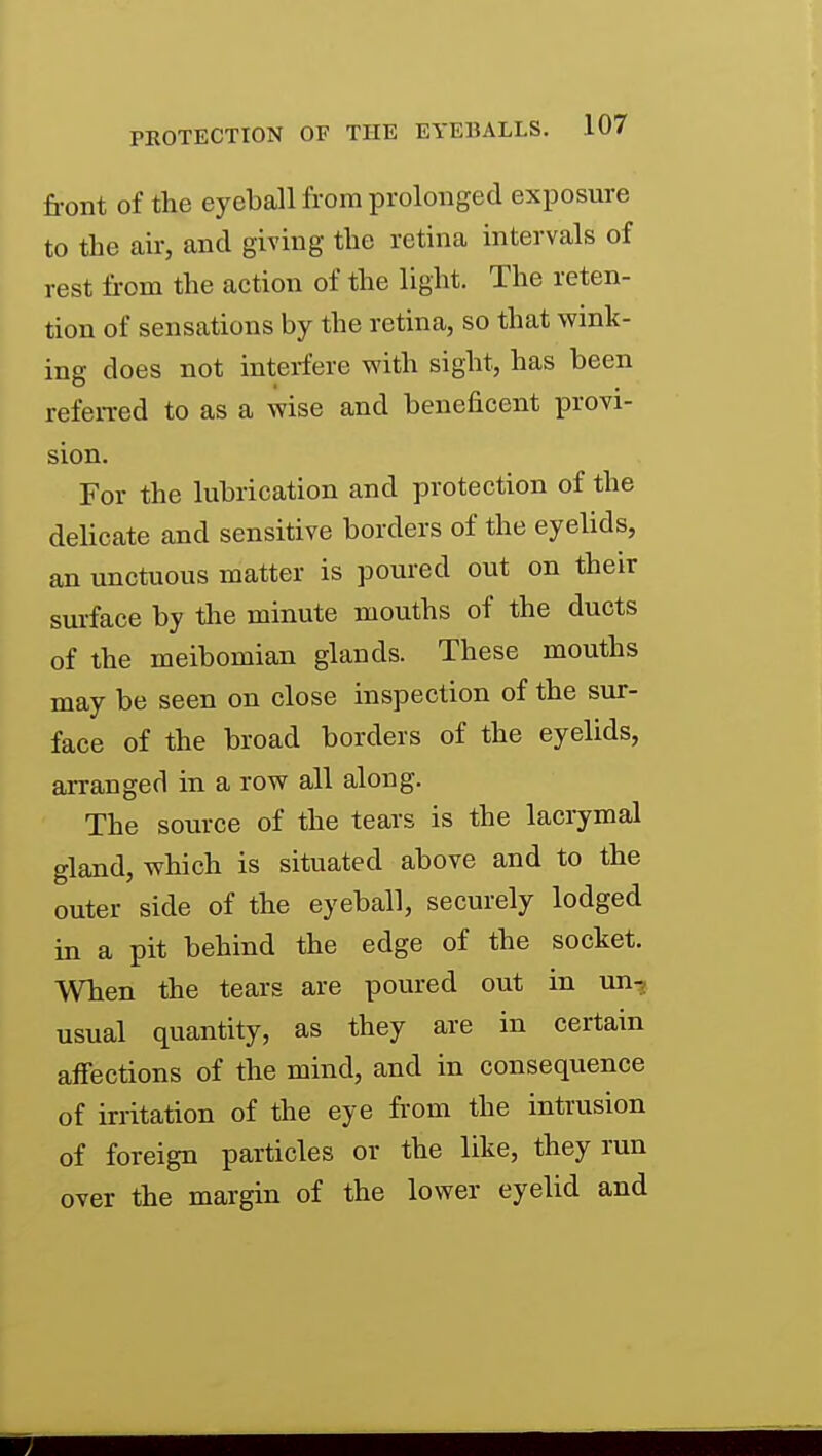front of the eyeball from prolonged exposure to the air, and giving the retina intervals of rest from the action of the light. The reten- tion of sensations by the retina, so that wink- ing does not interfere with sight, has been refen-ed to as a wise and beneficent provi- sion. For the lubrication and protection of the delicate and sensitive borders of the eyelids, an unctuous matter is poured out on their surface by the minute mouths of the ducts of the meibomian glands. These mouths may be seen on close inspection of the sur- face of the broad borders of the eyelids, arranged in a row all along. The source of the tears is the lacrymal gland, which is situated above and to the outer side of the eyeball, securely lodged in a pit behind the edge of the socket. When the tears are poured out in un-, usual quantity, as they are in certain affections of the mind, and in consequence of irritation of the eye from the intrusion of foreign particles or the like, they run over the margin of the lower eyelid and