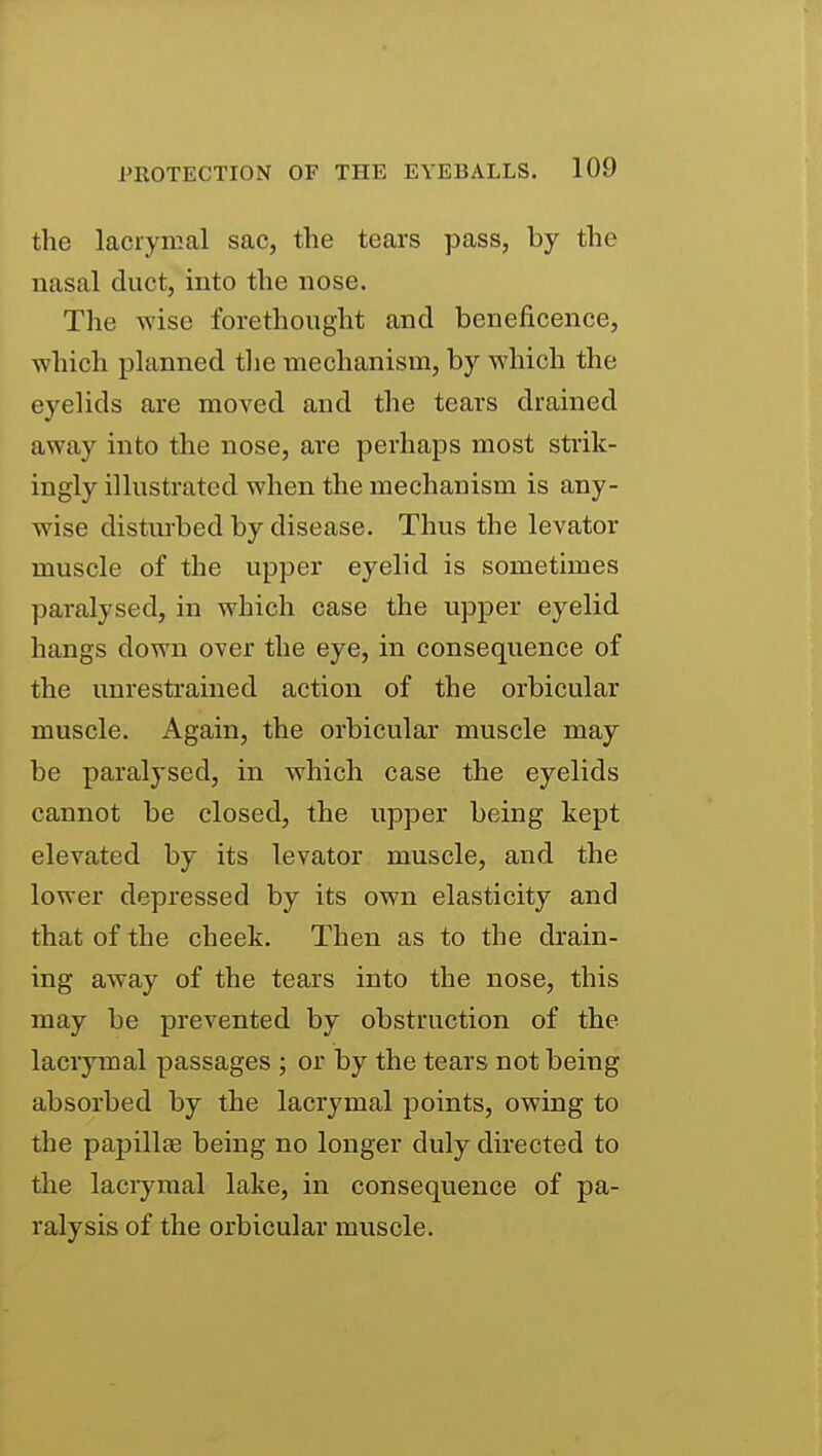 the laciyical sac, the tears pass, by the nasal duct, into the nose. The wise forethought and beneficence, which planned tlie mechanism, by which the eyelids are moved and the tears drained away into the nose, are perhaps most strik- ingly illustrated when the mechanism is any- wise disturbed by disease. Thus the levator muscle of the upper eyelid is sometimes paralysed, in which case the upper eyelid hangs down over the eye, in consequence of the unrestrained action of the orbicular muscle. Again, the orbicular muscle may be paralysed, in which case the eyelids cannot be closed, the upper being kept elevated by its levator muscle, and the lower depressed by its own elasticity and that of the cheek. Then as to the drain- ing away of the tears into the nose, this may be prevented by obstruction of the lacrymal passages ; or by the tears not being absorbed by the lacrymal points, owing to the papillae being no longer duly directed to the lacrymal lake, in consequence of pa- ralysis of the orbicular muscle.