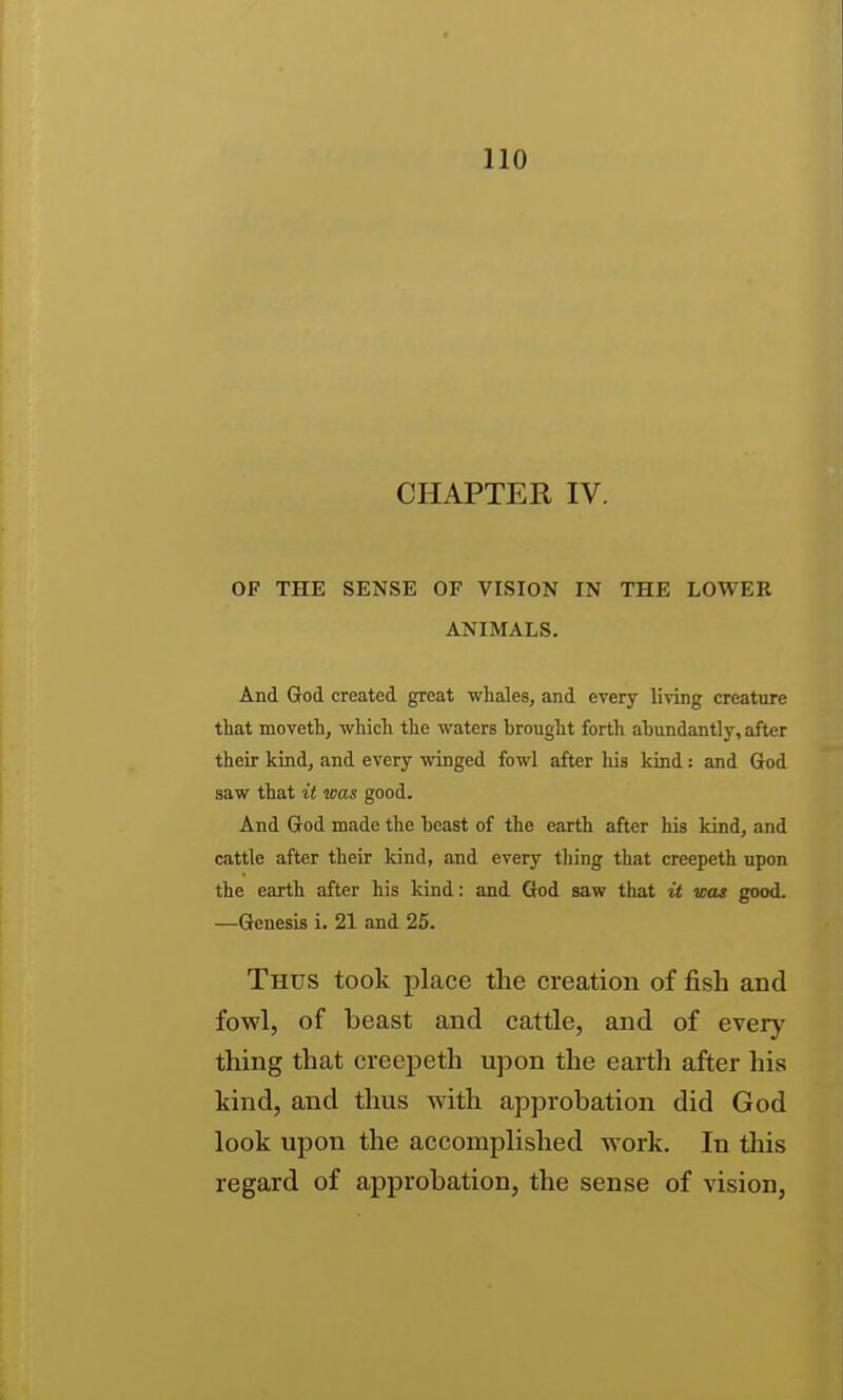 CHAPTER IV. OF THE SENSE OF VISION IN THE LOWER ANIMALS. And Grod created great whales, and every living creature that moveth, which the waters brought forth abundantly, after their kind, and every winged fowl after his kind: and God saw that it was good. And God made the beast of the earth after his kind, and cattle after their kind, and every thing that creepeth upon the earth after his kind: and God saw that it was good. —Genesis i. 21 and 25. Thus took place the creation of fish and fowl, of beast and cattle, and of every thing that creepeth upon the earth after his kind, and thus with approbation did God look upon the accomplished work. In this regard of approbation, the sense of vision,