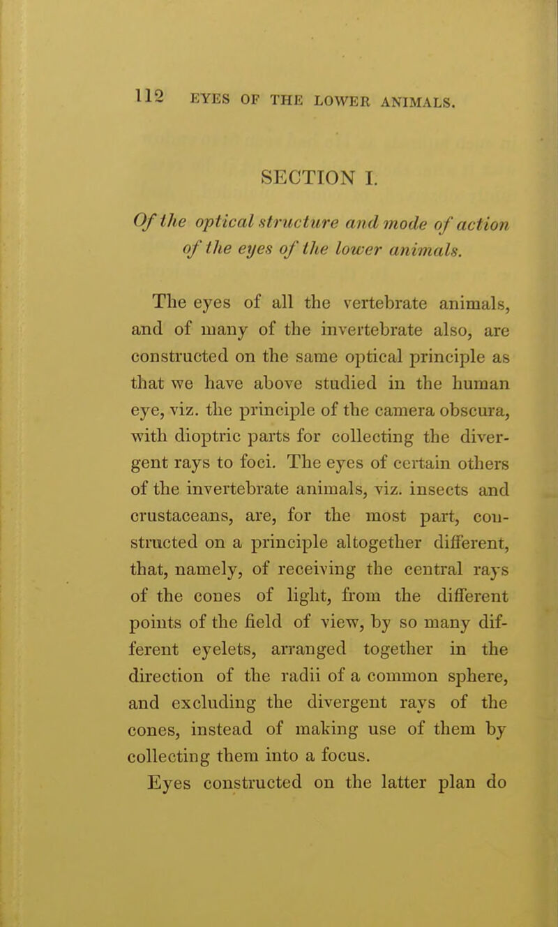 SECTION I. Of the optical structure and mode of action of the eyes of the lower animals. The eyes of all the vertebrate animals, and of many of the invertebrate also, are constructed on the same optical principle as that we have above studied in the human eye, viz. the principle of the camera obscura, with dioptric parts for collecting the diver- gent rays to foci. The eyes of certain others of the invertebrate animals, viz. insects and crustaceans, are, for the most part, con- structed on a principle altogether different, that, namely, of receiving the central rays of the cones of light, fi-om the different points of the field of view, by so many dif- ferent eyelets, arranged together in the direction of the radii of a common sphere, and excluding the divergent rays of the cones, instead of making use of them by collecting them into a focus. Eyes constructed on the latter plan do