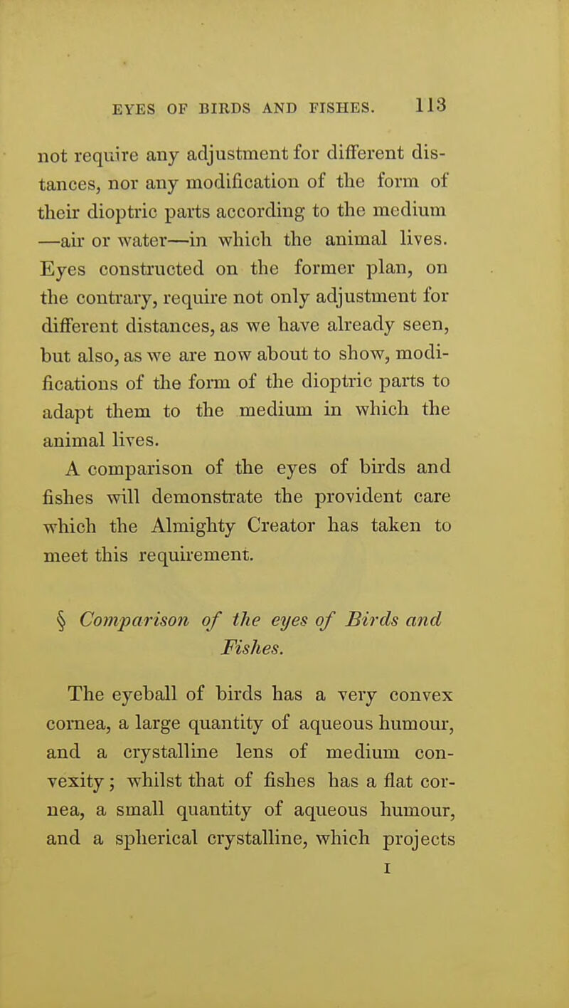 not require any adjustment for dilFerent dis- tances, nor any modification of the form of their dioptric parts according to the medium —air or water—in which the animal lives. Eyes constructed on the former plan, on the contrary, require not only adjustment for different distances, as we have already seen, but also, as we are now about to show, modi- fications of the foi-m of the dioptric parts to adapt them to the medium in which the animal lives. A comparison of the eyes of birds and fishes will demonstrate the provident care which the Almighty Creator has taken to meet this requirement. § Comparison of the eyes of Birds and Fishes. The eyeball of birds has a very convex cornea, a large quantity of aqueous humour, and a crystalline lens of medium con- vexity ; whilst that of fishes has a flat cor- nea, a small quantity of aqueous humour, and a spherical crystalline, which projects I