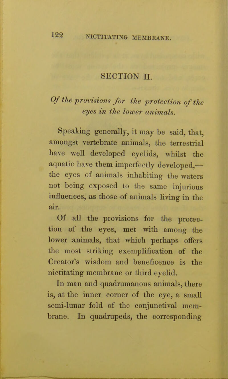 NICTITATING MEMBRANE. SECTION II. Of the provisions for the 'protection of the eyes in the lower animals. Speaking generally, it may be said, that, amongst vertebrate animals, the terrestrial have well developed eyelids, whilst the aquatic have them imperfectly developed,— the eyes of animals inhabiting the waters not being exposed to the same injurious influences, as those of animals living in the air. Of all the provisions for the protec- tion of the eyes, met with among the lower animals, that which perhaps offers the most striking exemplification of the Creator's wisdom and beneficence is the nictitating membrane or third eyelid. In man and quadrumanous animals, there is, at the inner comer of the eye, a small semi-lunar fold of the conjunctival mem- brane. In quadrupeds, the corresponding
