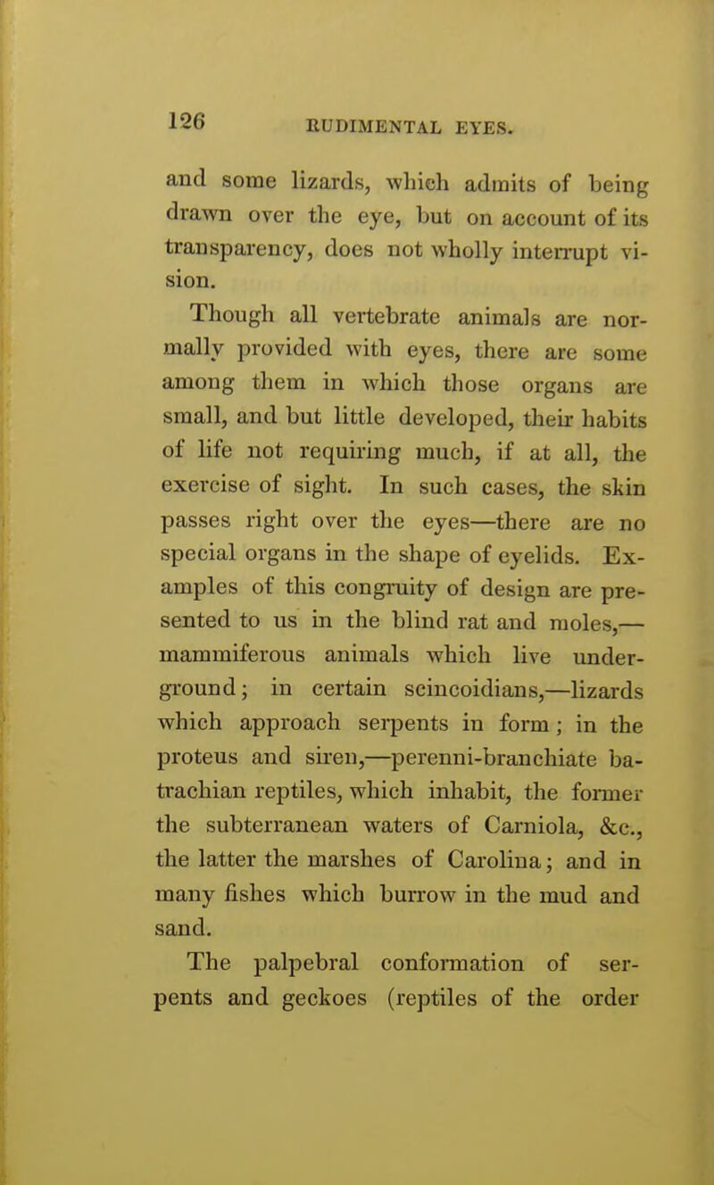 RUDIMENTAL EYES. and some lizards, which admits of being drawn over the eye, but on account of its transparency, does not wholly inten-upt vi- sion. Though all vertebrate animals are nor- mally provided with eyes, there are some among them in which those organs are small, and but little developed, their habits of life not requiring much, if at all, the exercise of sight. In such cases, the skin passes right over the eyes—there are no special organs in the shape of eyelids. Ex- amples of this congruity of design are pre- sented to us in the blind rat and moles,— mammiferous animals which live under- ground; in certain scincoidians,—lizards which approach serpents in form; in the proteus and siren,—perenni-branchiate ba- trachian reptiles, which inhabit, the former the subterranean waters of Carniola, &c., the latter the marshes of Carolina; and in many fishes which burrow in the mud and sand. The palpebral conformation of ser- pents and geckoes (reptiles of the order