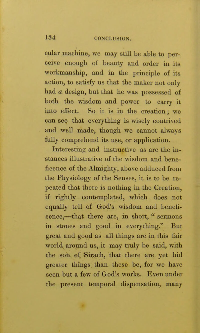 cular machine, we may still be able to per- ceive enough of beauty and order in its workmanship, and in the principle of its action, to satisfy us that the maker not only had a design, but that he was possessed of both the wisdom and power to carry it into effect. So it is in the creation; we can see that everything is wisely contrived and well made, though we cannot always fully comprehend its use, or application. Interesting and instructive as are the in- stances illustrative of the wisdom and bene- ficence of the Almighty, above adduced from the Physiology of the Senses, it is to be re- peated that thei'e is nothing in the Creation, if rightly contemplated, which does not equally tell of God's wisdom and benefi- cence,—that thei'e are, in short, sermons in stones and good in everything. But great and good as all things are in this fair world around us, it may truly be said, with the soil ef, Siiach, that there are yet hid greater things than these be, for we have seen but a few of God's works. Even under the present temporal dispensation, many