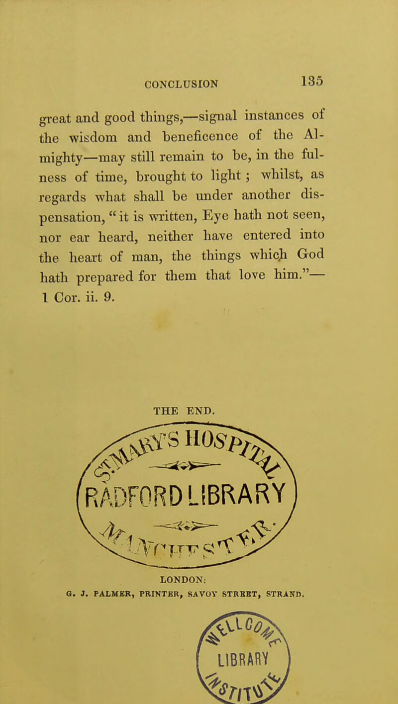 gi-eat and good things,—signal instances of the wisdom and beneficence of the Al- mighty—may still remain to be, in the ful- ness of time, brought to light ; whilst, as regards what shall be under another dis- pensation,  it is written, Eye hath not seen, nor ear heard, neither have entered into the heart of man, the things whic> God hath prepared for them that love him.— 1 Cor. ii. 9. THE END. RADFORD LIBRARY 1 LONDON; G. J. PALMER, PRINTER, SAVOV STREET, STRAND.