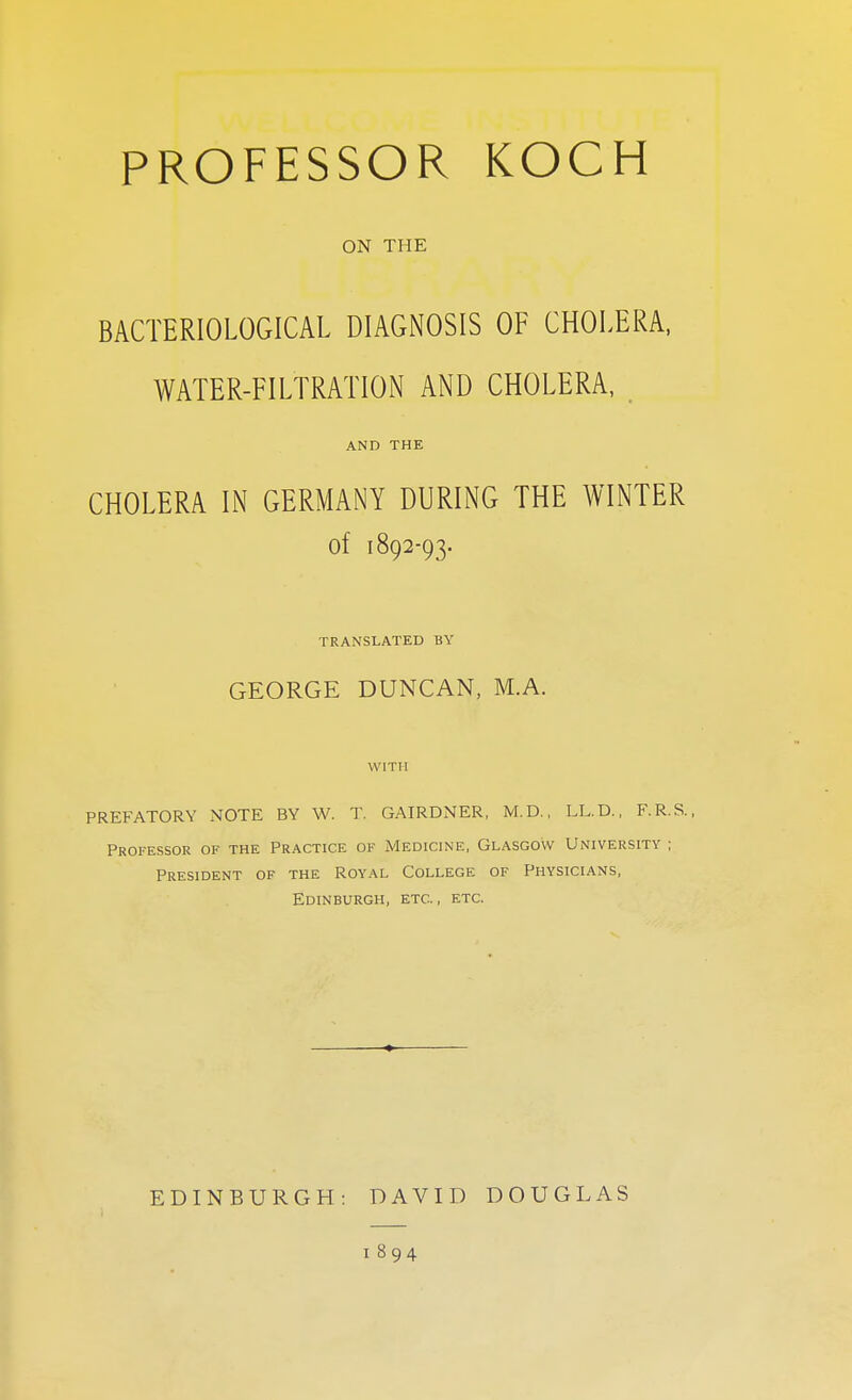 PROFESSOR KOCH ON THE BACTERIOLOGICAL DIAGNOSIS OF CHOLERA, WATER-FILTRATION AND CHOLERA, AND THE CHOLERA IN GERMANY DURING THE WINTER of 1892-93. TRANSLATED BY GEORGE DUNCAN, M.A. WITH PREFATORY NOTE BY W. T. GAIRDNER, M.D., LL.D., F.R.S., Professor of the Practice ok Medicine, Glasgow University ; President of the Royal College of Physicians, Edinburgh, etc., etc. EDINBURGH: DAVID DOUGLAS