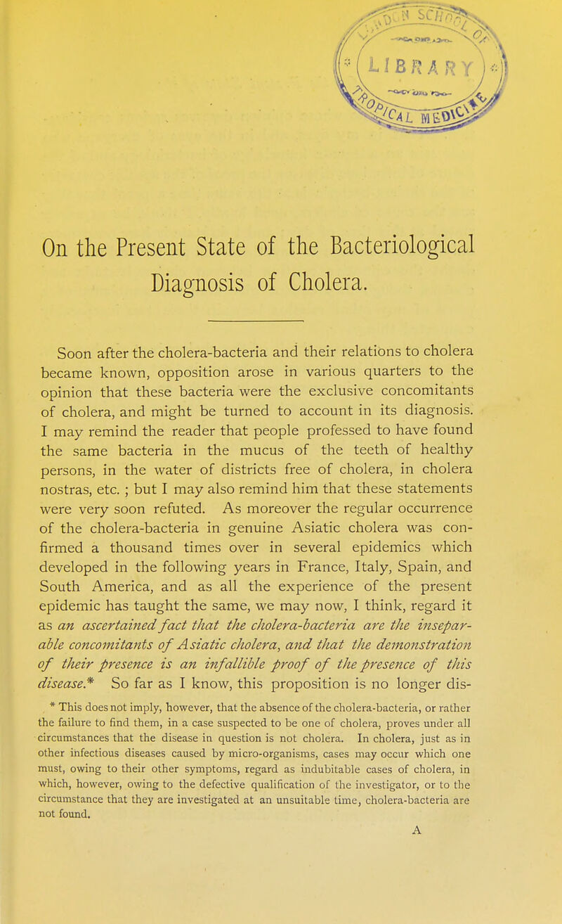 On the Present State of the Bacteriological Diagnosis of Cholera. Soon after the cholera-bacteria and their relations to cholera became known, opposition arose in various quarters to the opinion that these bacteria were the exclusive concomitants of cholera, and might be turned to account in its diagnosis. I may remind the reader that people professed to have found the same bacteria in the mucus of the teeth of healthy persons, in the water of districts free of cholera, in cholera nostras, etc. ; but I may also remind him that these statements were very soon refuted. As moreover the regular occurrence of the cholera-bacteria in genuine Asiatic cholera was con- firmed a thousand times over in several epidemics which developed in the following years in France, Italy, Spain, and South America, and as all the experience of the present epidemic has taught the same, we may now, I think, regard it as an ascertained fact that the cholera-bacteria are the insepar- able concomitants of Asiatic cholera, and that the demonstration of their presence is an infallible proof of the presence of this disease* So far as I know, this proposition is no longer dis- * This does not imply, however, that the absence of the cholera-bacteria, or rather the failure to find them, in a case suspected to be one of cholera, proves under all circumstances that the disease in question is not cholera. In cholera, just as in other infectious diseases caused by micro-organisms, cases may occur which one must, owing to their other symptoms, regard as indubitable cases of cholera, in which, however, owing to the defective qualification of the investigator, or to the circumstance that they are investigated at an unsuitable time, cholera-bacteria are not found. A