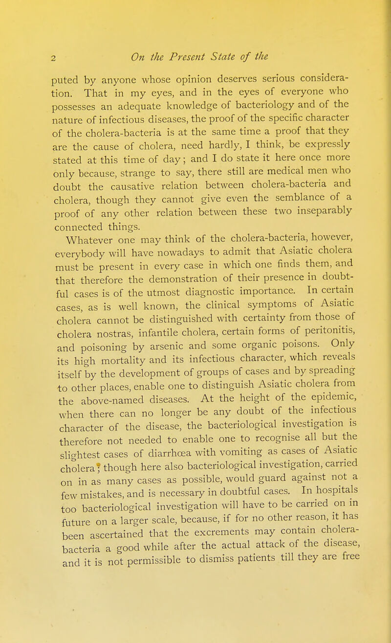 puted by anyone whose opinion deserves serious considera- tion. That in my eyes, and in the eyes of everyone who possesses an adequate knowledge of bacteriology and of the nature of infectious diseases, the proof of the specific character of the cholera-bacteria is at the same time a proof that they are the cause of cholera, need hardly, I think, be expressly stated at this time of day; and I do state it here once more only because, strange to say, there still are medical men who doubt the causative relation between cholera-bacteria and cholera, though they cannot give even the semblance of a proof of any other relation between these two inseparably connected things. Whatever one may think of the cholera-bacteria, however, everybody will have nowadays to admit that Asiatic cholera must be present in every case in which one finds them, and that therefore the demonstration of their presence in doubt- ful cases is of the utmost diagnostic importance. In certain cases, as is well known, the clinical symptoms of Asiatic cholera cannot be distinguished with certainty from those of cholera nostras, infantile cholera, certain forms of peritonitis, and poisoning by arsenic and some organic poisons. Only its high mortality and its infectious character, which reveals itself by the development of groups of cases and by spreading to other places, enable one to distinguish Asiatic cholera from the above-named diseases. At the height of the epidemic, when there can no longer be any doubt of the infectious character of the disease, the bacteriological investigation is therefore not needed to enable one to recognise all but the slightest cases of diarrhoea with vomiting as cases of Asiatic cholera T though here also bacteriological investigation, carried on in as many cases as possible, would guard against not a few mistakes, and is necessary in doubtful cases. In hospitals too bacteriological investigation will have to be carried on in future on a larger scale, because, if for no other reason, it has been ascertained that the excrements may contain cholera- bacteria a good while after the actual attack of the disease, and it is not permissible to dismiss patients till they are free