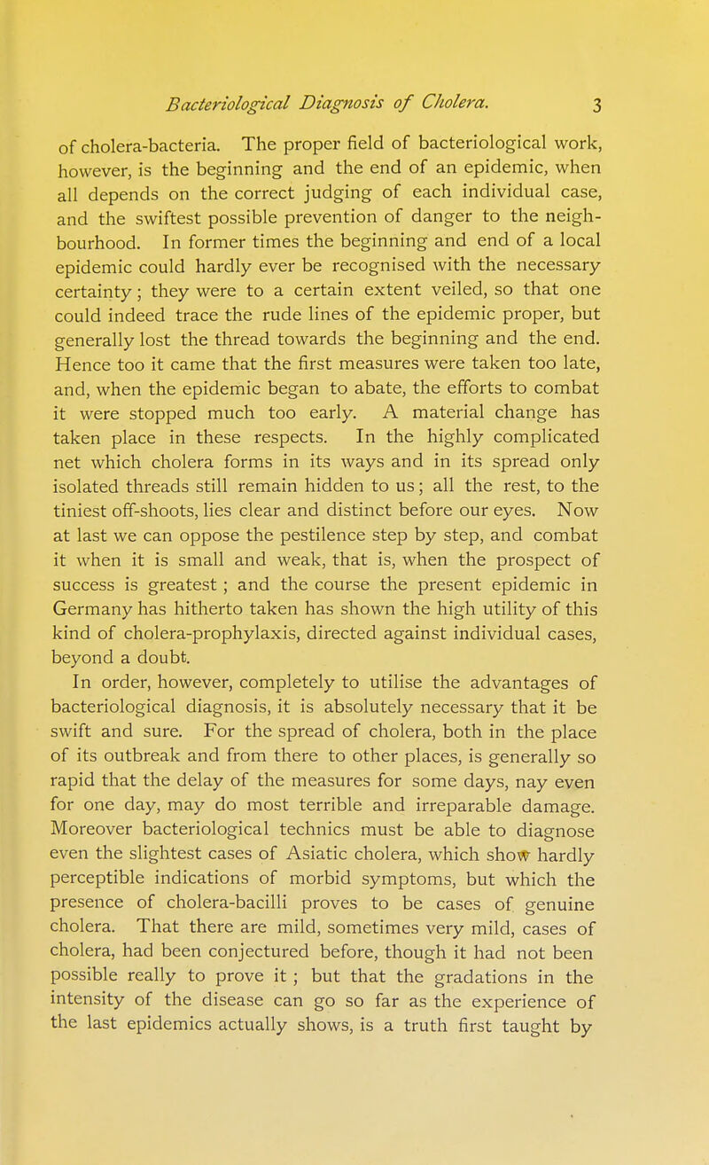 of cholera-bacteria. The proper field of bacteriological work, however, is the beginning and the end of an epidemic, when all depends on the correct judging of each individual case, and the swiftest possible prevention of danger to the neigh- bourhood. In former times the beginning and end of a local epidemic could hardly ever be recognised with the necessary- certainty ; they were to a certain extent veiled, so that one could indeed trace the rude lines of the epidemic proper, but generally lost the thread towards the beginning and the end. Hence too it came that the first measures were taken too late, and, when the epidemic began to abate, the efforts to combat it were stopped much too early. A material change has taken place in these respects. In the highly complicated net which cholera forms in its ways and in its spread only isolated threads still remain hidden to us; all the rest, to the tiniest off-shoots, lies clear and distinct before our eyes. Now at last we can oppose the pestilence step by step, and combat it when it is small and weak, that is, when the prospect of success is greatest ; and the course the present epidemic in Germany has hitherto taken has shown the high utility of this kind of cholera-prophylaxis, directed against individual cases, beyond a doubt. In order, however, completely to utilise the advantages of bacteriological diagnosis, it is absolutely necessary that it be swift and sure. For the spread of cholera, both in the place of its outbreak and from there to other places, is generally so rapid that the delay of the measures for some days, nay even for one day, may do most terrible and irreparable damage. Moreover bacteriological technics must be able to diagnose even the slightest cases of Asiatic cholera, which show hardly perceptible indications of morbid symptoms, but which the presence of cholera-bacilli proves to be cases of genuine cholera. That there are mild, sometimes very mild, cases of cholera, had been conjectured before, though it had not been possible really to prove it; but that the gradations in the intensity of the disease can go so far as the experience of the last epidemics actually shows, is a truth first taught by