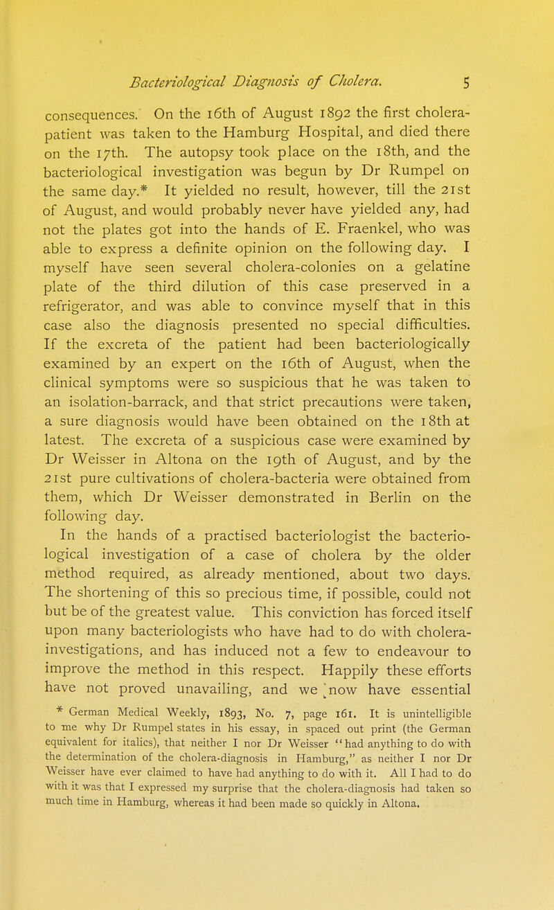 consequences. On the i6th of August 1892 the first cholera- patient was taken to the Hamburg Hospital, and died there on the 17th. The autopsy took place on the 18th, and the bacteriological investigation was begun by Dr Rumpel on the same day.* It yielded no result, however, till the 21st of August, and would probably never have yielded any, had not the plates got into the hands of E. Fraenkel, who was able to express a definite opinion on the following day. I myself have seen several cholera-colonies on a gelatine plate of the third dilution of this case preserved in a refrigerator, and was able to convince myself that in this case also the diagnosis presented no special difficulties. If the excreta of the patient had been bacteriologically examined by an expert on the 16th of August, when the clinical symptoms were so suspicious that he was taken to an isolation-barrack, and that strict precautions were taken, a sure diagnosis would have been obtained on the 18th at latest. The excreta of a suspicious case were examined by Dr Weisser in Altona on the 19th of August, and by the 21st pure cultivations of cholera-bacteria were obtained from them, which Dr Weisser demonstrated in Berlin on the following day. In the hands of a practised bacteriologist the bacterio- logical investigation of a case of cholera by the older method required, as already mentioned, about two days. The shortening of this so precious time, if possible, could not but be of the greatest value. This conviction has forced itself upon many bacteriologists who have had to do with cholera- investigations, and has induced not a few to endeavour to improve the method in this respect. Happily these efforts have not proved unavailing, and we 'now have essential * German Medical Weekly, 1893, No. 7, page 161. It is unintelligible to me why Dr Rumpel states in his essay, in spaced out print (the German equivalent for italics), that neither I nor Dr Weisser had anything to do with the determination of the cholera-diagnosis in Hamburg, as neither I nor Dr Weisser have ever claimed to have had anything to do with it. All I had to do with it was that I expressed my surprise that the cholera-diagnosis had taken so much time in Hamburg, whereas it had been made so quickly in Altona.