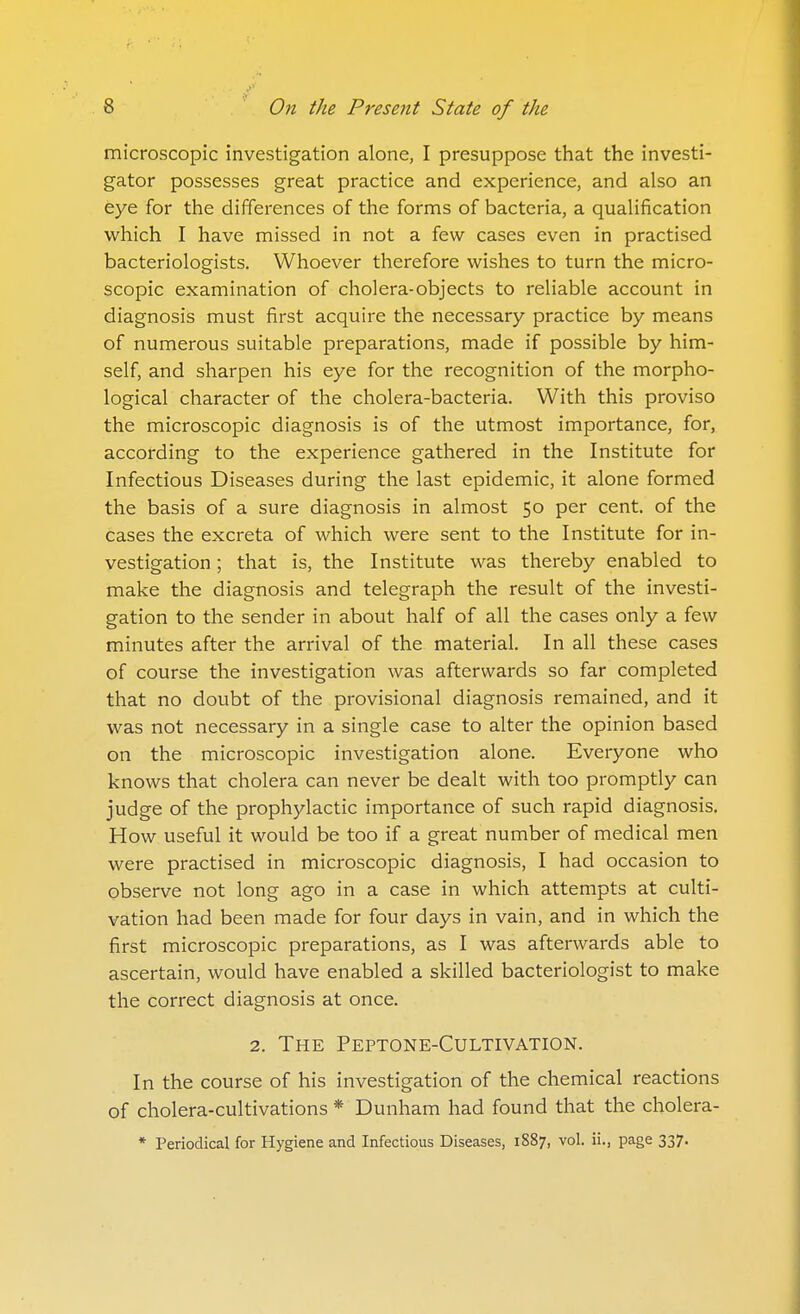 microscopic investigation alone, I presuppose that the investi- gator possesses great practice and experience, and also an eye for the differences of the forms of bacteria, a qualification which I have missed in not a few cases even in practised bacteriologists. Whoever therefore wishes to turn the micro- scopic examination of cholera-objects to reliable account in diagnosis must first acquire the necessary practice by means of numerous suitable preparations, made if possible by him- self, and sharpen his eye for the recognition of the morpho- logical character of the cholera-bacteria. With this proviso the microscopic diagnosis is of the utmost importance, for, according to the experience gathered in the Institute for Infectious Diseases during the last epidemic, it alone formed the basis of a sure diagnosis in almost 50 per cent, of the cases the excreta of which were sent to the Institute for in- vestigation ; that is, the Institute was thereby enabled to make the diagnosis and telegraph the result of the investi- gation to the sender in about half of all the cases only a few minutes after the arrival of the material. In all these cases of course the investigation was afterwards so far completed that no doubt of the provisional diagnosis remained, and it was not necessary in a single case to alter the opinion based on the microscopic investigation alone. Everyone who knows that cholera can never be dealt with too promptly can judge of the prophylactic importance of such rapid diagnosis. How useful it would be too if a great number of medical men were practised in microscopic diagnosis, I had occasion to observe not long ago in a case in which attempts at culti- vation had been made for four days in vain, and in which the first microscopic preparations, as I was afterwards able to ascertain, would have enabled a skilled bacteriologist to make the correct diagnosis at once. 2. The Peptone-Cultivation. In the course of his investigation of the chemical reactions of cholera-cultivations * Dunham had found that the cholera- * Periodical for Hygiene and Infectious Diseases, 1S87, vol. ii., page 337.