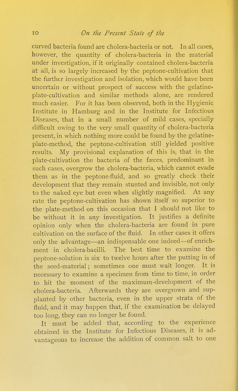 curved bacteria found are cholera-bacteria or not. In all cases, however, the quantity of cholera-bacteria in the material under investigation, if it originally contained cholera-bacteria at all, is so largely increased by the peptone-cultivation that the further investigation and isolation, which would have been uncertain or without prospect of success with the gelatine- plate-cultivation and similar methods alone, are rendered much easier. For it has been observed, both in the Hygienic Institute in Hamburg and in the Institute for Infectious Diseases, that in a small number of mild cases, specially difficult owing to the very small quantity of cholera-bacteria present, in which nothing more could be found by the gelatine- plate-method, the peptone-cultivation still yielded positive results. My provisional explanation of this is, that in the plate-cultivation the bacteria of the faeces, predominant in such cases, overgrow the cholera-bacteria, which cannot evade them as in the peptone-fluid, and so greatly check their development that they remain stunted and invisible, not only to the naked eye but even when slightly magnified. At any rate the peptone-cultivation has shown itself so superior to the plate-method on this occasion that I should not like to be without it in any investigation. It justifies a definite opinion only when the cholera-bacteria are found in pure cultivation on the surface of the fluid. In other cases it offers only the advantage—an indispensable one indeed—of enrich- ment in cholera-bacilli. The best time to examine the peptone-solution is six to twelve hours after the putting in of the seed-material; sometimes one must wait longer. It is necessary to examine a specimen from time to time, in order to hit the moment of the maximum-development of the cholera-bacteria. Afterwards they are overgrown and sup- planted by other bacteria, even in the upper strata of the fluid, and it may happen that, if the examination be delayed too long, they can no longer be found. It must be added that, according to the experience obtained in the Institute for Infectious Diseases, it is ad- vantageous to increase the addition of common salt to one
