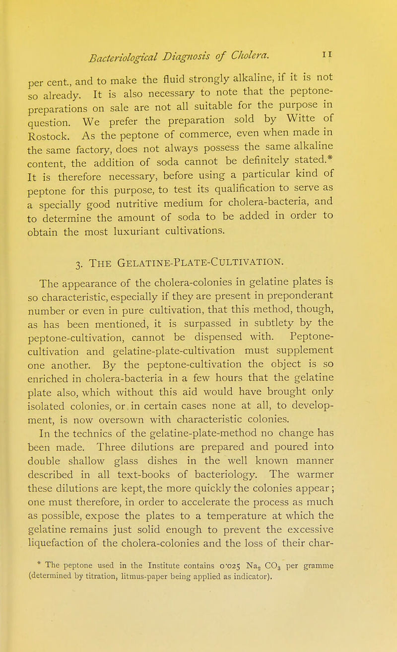 per cent, and to make the fluid strongly alkaline, if it is not so already. It is also necessary to note that the peptone- preparations on sale are not all suitable for the purpose in question. We prefer the preparation sold by Witte of Rostock. As the peptone of commerce, even when made in the same factory, does not always possess the same alkaline content, the addition of soda cannot be definitely stated.* It is therefore necessary, before using a particular kind of peptone for this purpose, to test its qualification to serve as a specially good nutritive medium for cholera-bacteria, and to determine the amount of soda to be added in order to obtain the most luxuriant cultivations. 3. The Gelatine-Plate-Cultivation. The appearance of the cholera-colonies in gelatine plates is so characteristic, especially if they are present in preponderant number or even in pure cultivation, that this method, though, as has been mentioned, it is surpassed in subtlety by the peptone-cultivation, cannot be dispensed with. Peptone- cultivation and gelatine-plate-cultivation must supplement one another. By the peptone-cultivation the object is so enriched in cholera-bacteria in a few hours that the gelatine plate also, which without this aid would have brought only isolated colonies, or in certain cases none at all, to develop- ment, is now oversown with characteristic colonies. In the technics of the gelatine-plate-method no change has been made. Three dilutions are prepared and poured into double shallow glass dishes in the well known manner described in all text-books of bacteriology. The warmer these dilutions are kept, the more quickly the colonies appear; one must therefore, in order to accelerate the process as much as possible, expose the plates to a temperature at which the gelatine remains just solid enough to prevent the excessive liquefaction of the cholera-colonies and the loss of their char- * The peptone used in the Institute contains 0*025 Nas CO3 per gramme (determined by titration, litmus-paper being applied as indicator).