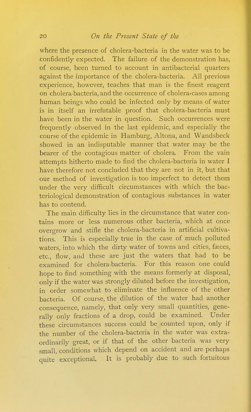 where the presence of cholera-bacteria in the water was to be confidently expected. The failure of the demonstration has, of course, been turned to account in antibacterial quarters against the importance of the cholera-bacteria. All previous experience, however, teaches that man is the finest reagent on cholera-bacteria, and the occurrence of cholera-cases among human beings who could be infected only by means of water is in itself an irrefutable proof that cholera-bacteria must have been in the water in question. Such occurrences were frequently observed in the last epidemic, and especially the course of the epidemic in Hamburg, Altona, and Wandsbeck showed in an indisputable manner that water may be the bearer of the contagious matter of cholera. From the vain attempts hitherto made to find the cholera-bacteria in water I have therefore not concluded that they are not in it, but that our method of investigation is too imperfect to detect them under the very difficult circumstances with which the bac- teriological demonstration of contagious substances in water has to contend. The main difficulty lies in the circumstance that water con- tains more or less numerous other bacteria, which at once overgrow and stifle the cholera-bacteria in artificial cultiva- tions. This is especially true in the case of much polluted waters, into which the dirty water of towns and cities, faeces, etc., flow, and these are just the waters that had to be examined for cholera-bacteria. For this reason one could hope to find something with the means formerly at disposal, only if the water was strongly diluted before the investigation, in order somewhat to eliminate the influence of the other bacteria. Of course, the dilution of the water had another consequence, namely, that only very small quantities, gene- rally only fractions of a drop, could be examined. Under these circumstances success could be counted upon, only if the number of the cholera-bacteria in the water was extra- ordinarily great, or if that of the other bacteria was very small, conditions which depend on accident and are perhaps quite exceptional. It is probably due to such fortuitous