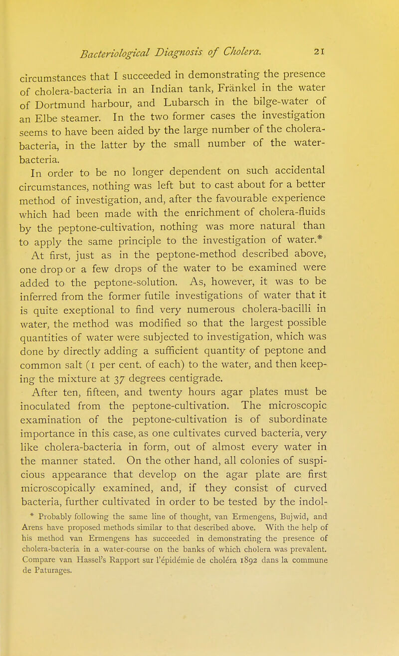 circumstances that I succeeded in demonstrating the presence of cholera-bacteria in an Indian tank, Frankel in the water of Dortmund harbour, and Lubarsch in the bilge-water of an Elbe steamer. In the two former cases the investigation seems to have been aided by the large number of the cholera- bacteria, in the latter by the small number of the water- bacteria. In order to be no longer dependent on such accidental circumstances, nothing was left but to cast about for a better method of investigation, and, after the favourable experience which had been made with the enrichment of cholera-fluids by the peptone-cultivation, nothing was more natural than to apply the same principle to the investigation of water.* At first, just as in the peptone-method described above, one drop or a few drops of the water to be examined were added to the peptone-solution. As, however, it was to be inferred from the former futile investigations of water that it is quite exeptional to find very numerous cholera-bacilli in water, the method was modified so that the largest possible quantities of water were subjected to investigation, which was done by directly adding a sufficient quantity of peptone and common salt (i per cent, of each) to the water, and then keep- ing the mixture at 37 degrees centigrade. After ten, fifteen, and twenty hours agar plates must be inoculated from the peptone-cultivation. The microscopic examination of the peptone-cultivation is of subordinate importance in this case, as one cultivates curved bacteria, very like cholera-bacteria in form, out of almost every water in the manner stated. On the other hand, all colonies of suspi- cious appearance that develop on the agar plate are first microscopically examined, and, if they consist of curved bacteria, further cultivated in order to be tested by the indol- * Probably following the same line of thought, van Ermengens, Bujwid, and Arens have proposed methods similar to that described above. With the help of his method van Ermengens has succeeded in demonstrating the presence of cholera-bacteria in a water-course on the banks of which cholera was prevalent. Compare van Hassel's Rapport sur I'epidemie de cholera 1892 dans la commune de Paturages.