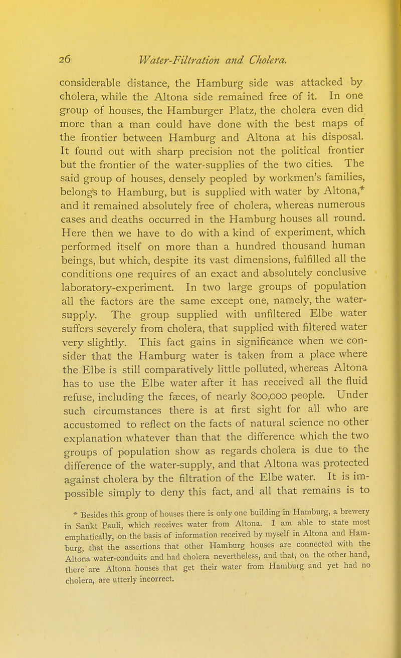 considerable distance, the Hamburg side was attacked by cholera, while the Altona side remained free of it. In one group of houses, the Hamburger Platz, the cholera even did more than a man could have done with the best maps of the frontier between Hamburg and Altona at his disposal. It found out with sharp precision not the political frontier but the frontier of the water-supplies of the two cities. The said group of houses, densely peopled by workmen's families, belongs to Hamburg, but is supplied with water by Altona,* and it remained absolutely free of cholera, whereas numerous cases and deaths occurred in the Hamburg houses all round. Here then we have to do with a kind of experiment, which performed itself on more than a hundred thousand human beings, but which, despite its vast dimensions, fulfilled all the conditions one requires of an exact and absolutely conclusive laboratory-experiment. In two large groups of population all the factors are the same except one, namely, the water- supply. The group supplied with unfiltered Elbe water suffers severely from cholera, that supplied with filtered water very slightly. This fact gains in significance when we con- sider that the Hamburg water is taken from a place where the Elbe is still comparatively little polluted, whereas Altona has to use the Elbe water after it has received all the fluid refuse, including the faeces, of nearly 800,000 people. Under such circumstances there is at first sight for all who are accustomed to reflect on the facts of natural science no other explanation whatever than that the difference which the two groups of population show as regards cholera is due to the difference of the water-supply, and that Altona was protected against cholera by the filtration of the Elbe water. It is im- possible simply to deny this fact, and all that remains is to * Besides this group of houses there is only one buildhig in Hamburg, a brewery in Sankt Pauli, which receives water from Altona. I am able to state most emphatically, on the basis of information received by myself in Altona and Ham- burg, that the assertions that other Hamburg houses are connected with the Altona water-conduits and had cholera nevertheless, and that, on the other hand, there'are Altona houses that get their water from Hamburg and yet had no cholera, are utterly incorrect.