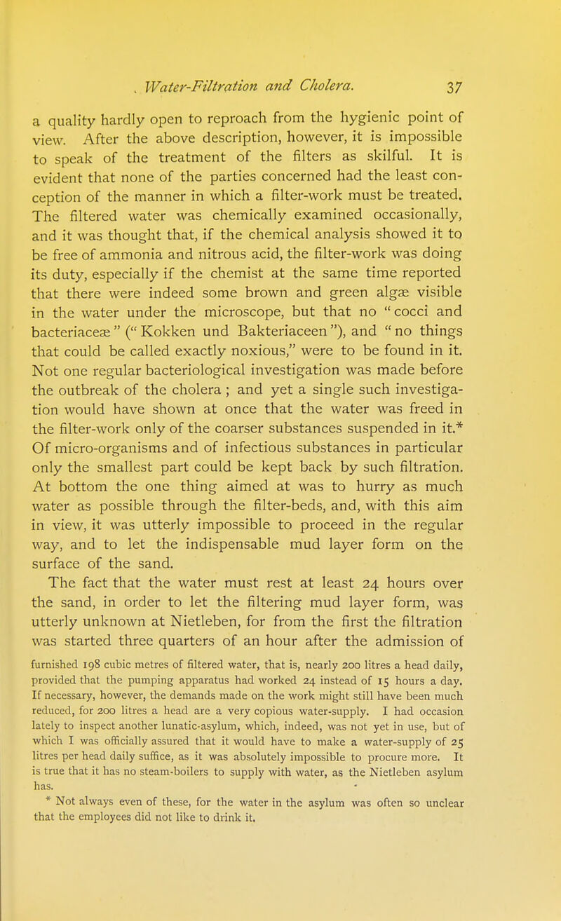 a quality hardly open to reproach from the hygienic point of view. After the above description, however, it is impossible to speak of the treatment of the filters as skilful. It is evident that none of the parties concerned had the least con- ception of the manner in which a filter-work must be treated. The filtered water was chemically examined occasionally, and it was thought that, if the chemical analysis showed it to be free of ammonia and nitrous acid, the filter-work was doing its duty, especially if the chemist at the same time reported that there were indeed some brown and green algae visible in the water under the microscope, but that no cocci and bacteriaceai ( Kokken und Bakteriaceen ), and  no things that could be called exactly noxious, were to be found in it. Not one regular bacteriological investigation was made before the outbreak of the cholera ; and yet a single such investiga- tion would have shown at once that the water was freed in the filter-work only of the coarser substances suspended in it.* Of micro-organisms and of infectious substances in particular only the smallest part could be kept back by such filtration. At bottom the one thing aimed at was to hurry as much water as possible through the filter-beds, and, with this aim in view, it was utterly impossible to proceed in the regular way, and to let the indispensable mud layer form on the surface of the sand. The fact that the water must rest at least 24 hours over the sand, in order to let the filtering mud layer form, was utterly unknown at Nietleben, for from the first the filtration was started three quarters of an hour after the admission of furnished 198 cubic metres of filtered water, that is, nearly 200 litres a head daily, provided that the pumping apparatus had worked 24 instead of 15 hours a day. If necessary, however, the demands made on the work might still have been much reduced, for 200 litres a head are a very copious water-supply. I had occasion lately to inspect another lunatic-asylum, which, indeed, was not yet in use, but of which I was officially assured that it would have to make a water-supply of 25 litres per head daily suffice, as it was absolutely impossible to procure more. It is true that it has no steam-boilers to supply with water, as the Nietleben asylum has. * Not always even of these, for the water in the asylum was often so unclear that the employees did not like to drink it.