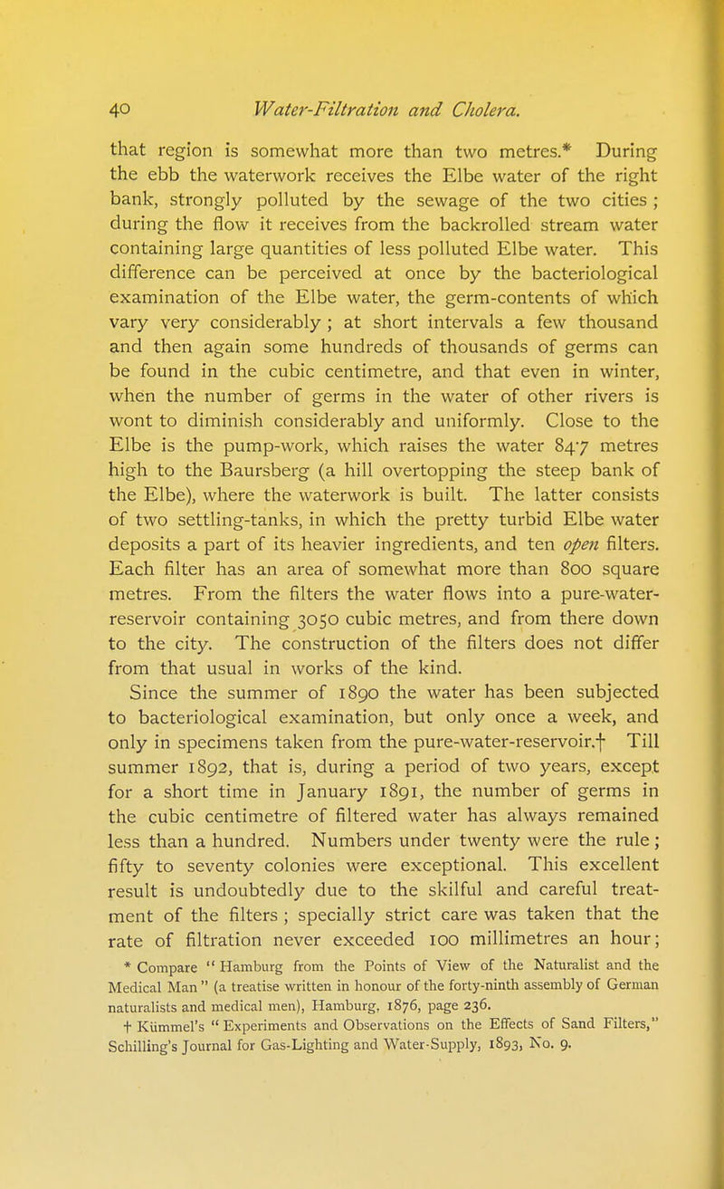 that region is somewhat more than two metres* During the ebb the waterwork receives the Elbe water of the right bank, strongly polluted by the sewage of the two cities ; during the flow it receives from the backroUed stream water containing large quantities of less polluted Elbe water. This difference can be perceived at once by the bacteriological examination of the Elbe water, the germ-contents of which vary very considerably ; at short intervals a few thousand and then again some hundreds of thousands of germs can be found in the cubic centimetre, and that even in winter, when the number of germs in the water of other rivers is wont to diminish considerably and uniformly. Close to the Elbe is the pump-work, which raises the water 847 metres high to the Baursberg (a hill overtopping the steep bank of the Elbe), where the waterwork is built. The latter consists of two settling-tanks, in which the pretty turbid Elbe water deposits a part of its heavier ingredients, and ten open filters. Each filter has an area of somewhat more than 800 square metres. From the filters the water flows into a pure-water- reservoir containing 3050 cubic metres, and from there down to the city. The construction of the filters does not differ from that usual in works of the kind. Since the summer of 1890 the water has been subjected to bacteriological examination, but only once a week, and only in specimens taken from the pure-water-reservoir.f Till summer 1892, that is, during a period of two years, except for a short time in January 1891, the number of germs in the cubic centimetre of filtered water has always remained less than a hundred. Numbers under twenty were the rule; fifty to seventy colonies were exceptional. This excellent result is undoubtedly due to the skilful and careful treat- ment of the filters ; specially strict care was taken that the rate of filtration never exceeded 100 millimetres an hour; * Compare  Hamburg from the Points of View of the Naturalist and the Medical Man  (a treatise written in honour of the forty-ninth assembly of German naturalists and medical men), Hamburg, 1876, page 236. + Kiimmel's Experiments and Observations on the Effects of Sand Filters, Schilling's Journal for Gas-Lighting and Water-Supply, 1893, No. 9.