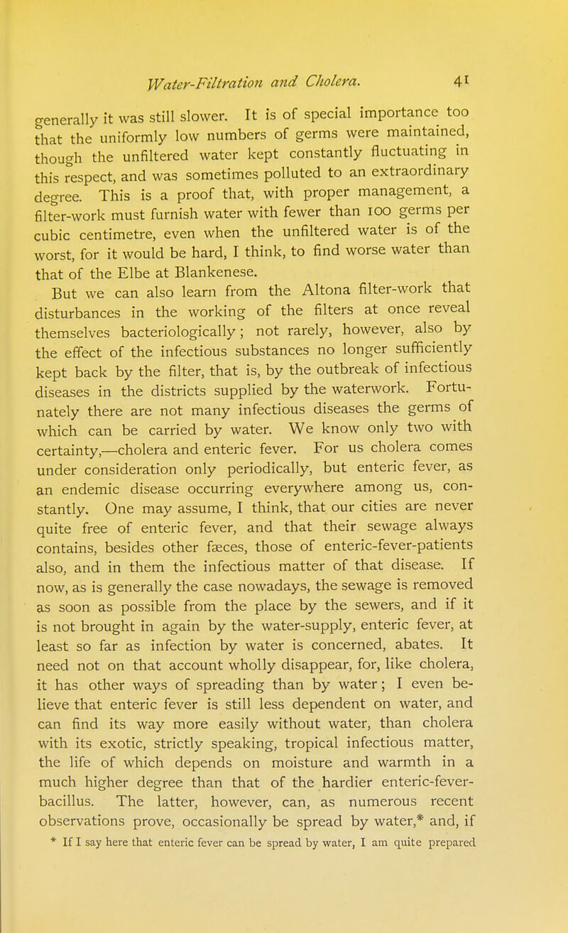 generally it was still slower. It is of special importance too that the uniformly low numbers of germs were maintained, though the unfiltered water kept constantly fluctuating in this respect, and was sometimes polluted to an extraordinary degree. This is a proof that, with proper management, a filter-work must furnish water with fewer than 100 germs per cubic centimetre, even when the unfiltered water is of the worst, for it would be hard, I think, to find worse water than that of the Elbe at Blankenese. But we can also learn from the Altona filter-work that disturbances in the working of the filters at once reveal themselves bacteriologically; not rarely, however, also by the effect of the infectious substances no longer sufficiently kept back by the filter, that is, by the outbreak of infectious diseases in the districts supplied by the waterwork. Fortu- nately there are not many infectious diseases the germs of which can be carried by water. We know only two with certainty,—cholera and enteric fever. For us cholera comes under consideration only periodically, but enteric fever, as an endemic disease occurring everywhere among us, con- stantly. One may assume, I think, that our cities are never quite free of enteric fever, and that their sewage always contains, besides other faeces, those of enteric-fever-patients also, and in them the infectious matter of that disease. If now, as is generally the case nowadays, the sewage is removed as soon as possible from the place by the sewers, and if it is not brought in again by the water-supply, enteric fever, at least so far as infection by water is concerned, abates. It need not on that account wholly disappear, for, like cholera, it has other ways of spreading than by water; I even be- lieve that enteric fever is still less dependent on water, and can find its way more easily without water, than cholera with its exotic, strictly speaking, tropical infectious matter, the life of which depends on moisture and warmth in a much higher degree than that of the hardier enteric-fever- bacillus. The latter, however, can, as numerous recent observations prove, occasionally be spread by water,* and, if * If I say here that enteric fever can be spread by water, I am quite prepared