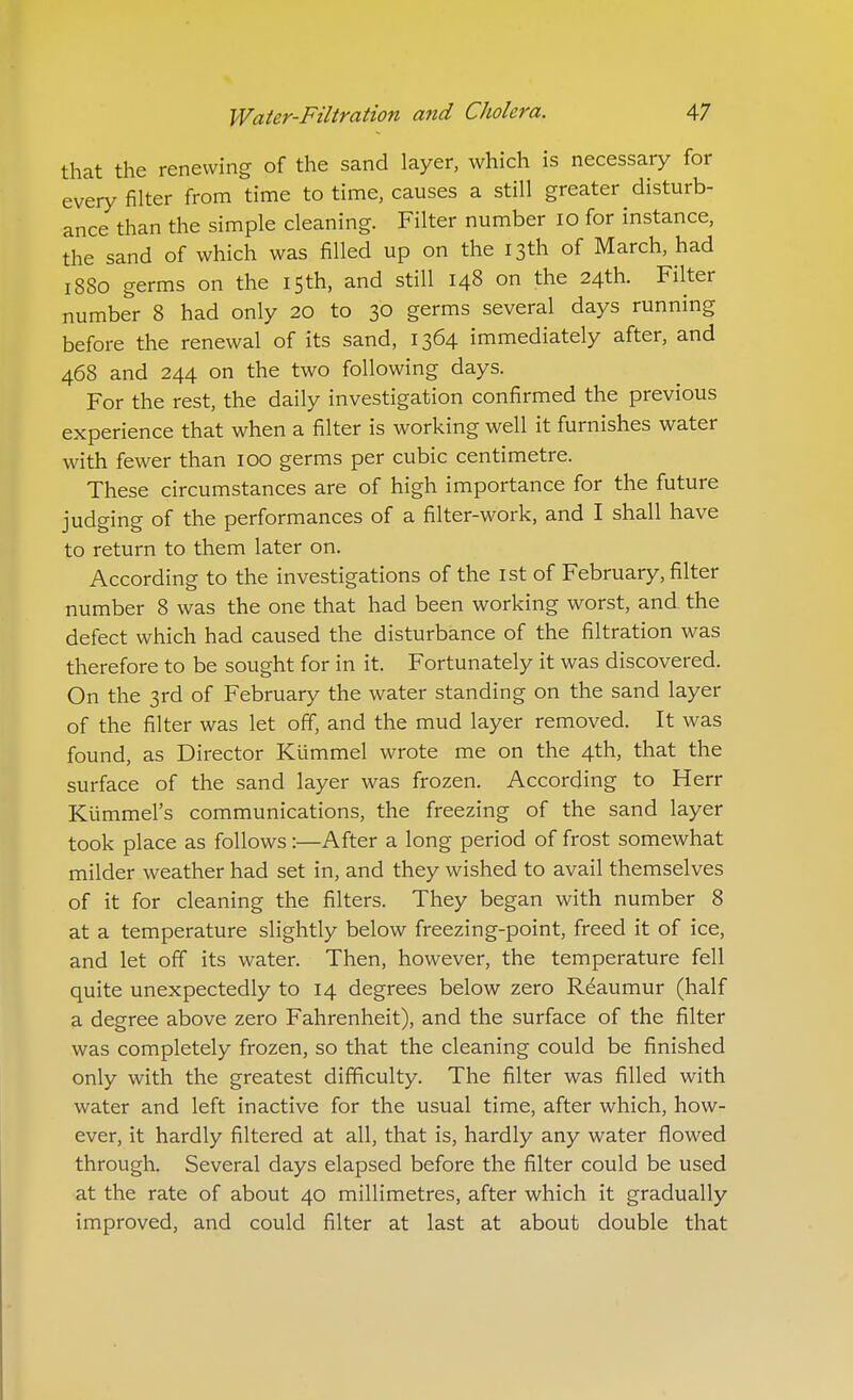 that the renewing of the sand layer, which is necessary for every filter from time to time, causes a still greater disturb- ance than the simple cleaning. Filter number 10 for instance, the sand of which was filled up on the 13th of March, had 1880 germs on the 15th, and still 148 on the 24th. Filter number 8 had only 20 to 30 germs several days running before the renewal of its sand, 1364 immediately after, and 468 and 244 on the two following days. For the rest, the daily investigation confirmed the previous experience that when a filter is working well it furnishes water with fewer than 100 germs per cubic centimetre. These circumstances are of high importance for the future judging of the performances of a filter-work, and I shall have to return to them later on. According to the investigations of the ist of February, filter number 8 was the one that had been working worst, and the defect which had caused the disturbance of the filtration was therefore to be sought for in it. Fortunately it was discovered. On the 3rd of February the water standing on the sand layer of the filter was let off, and the mud layer removed. It was found, as Director Kiimmel wrote me on the 4th, that the surface of the sand layer was frozen. According to Herr Kiimmel's communications, the freezing of the sand layer took place as follows:—After a long period of frost somewhat milder weather had set in, and they wished to avail themselves of it for cleaning the filters. They began with number 8 at a temperature slightly below freezing-point, freed it of ice, and let off its water. Then, however, the temperature fell quite unexpectedly to 14 degrees below zero Reaumur (half a degree above zero Fahrenheit), and the surface of the filter was completely frozen, so that the cleaning could be finished only with the greatest difficulty. The filter was filled with water and left inactive for the usual time, after which, how- ever, it hardly filtered at all, that is, hardly any water flowed through. Several days elapsed before the filter could be used at the rate of about 40 millimetres, after which it gradually improved, and could filter at last at about double that