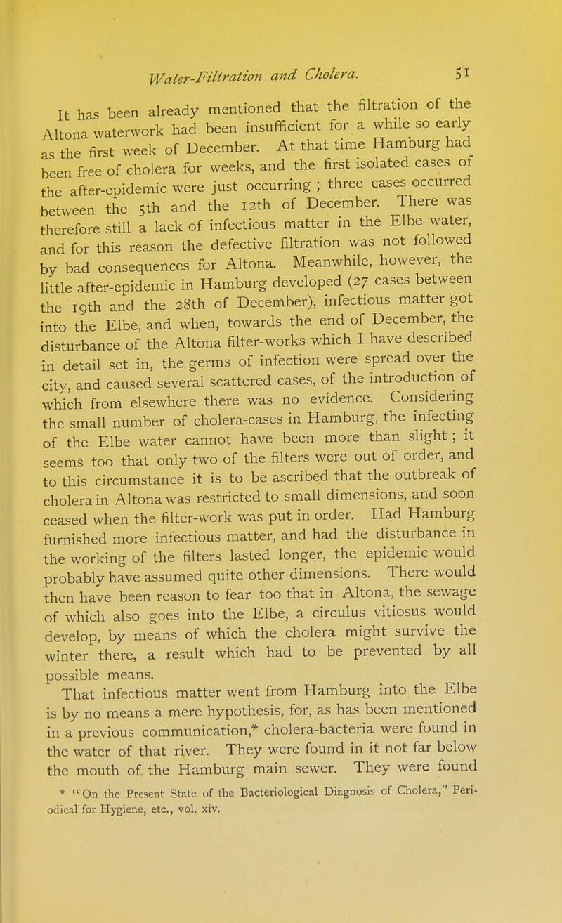 It has been already mentioned that the filtration of the Altona vvaterwork had been insufficient for a while so early as the first week of December. At that time Hamburg had been free of cholera for weeks, and the first isolated cases of the after-epidemic were just occurring ; three cases occurred between the Sth and the I2th of December. There was therefore still a lack of infectious matter in the Elbe water, and for this reason the defective filtration was not followed by bad consequences for Altona. Meanwhile, however, the little after-epidemic in Hamburg developed (27 cases between the 19th and the 28th of December), infectious matter got into the Elbe, and when, towards the end of December, the disturbance of the Altona filter-works which I have described in detail set in, the germs of infection were spread over the city, and caused several scattered cases, of the introduction of which from elsewhere there was no evidence. Considering the small number of cholera-cases in Hamburg, the infecting of the Elbe water cannot have been more than slight ; it seems too that only two of the filters were out of order, and to this circumstance it is to be ascribed that the outbreak of cholera in Altona was restricted to small dimensions, and soon ceased when the filter-work was put in order. Had Hamburg furnished more infectious matter, and had the disturbance in the working of the filters lasted longer, the epidemic would probably have assumed quite other dimensions. There would then have been reason to fear too that in Altona, the sewage of which also goes into the Elbe, a circulus vitiosus would develop, by means of which the cholera might survive the winter there, a result which had to be prevented by all possible means. That infectious matter went from Hamburg into the Elbe is by no means a mere hypothesis, for, as has been mentioned in a previous communication,* cholera-bacteria were found in the water of that river. They were found in it not far below the mouth of the Hamburg main sewer. They were found *  On the Present State of the Bacteriological Diagnosis of Cholera, Peri- odical for Hygiene, etc., vol. xiv.