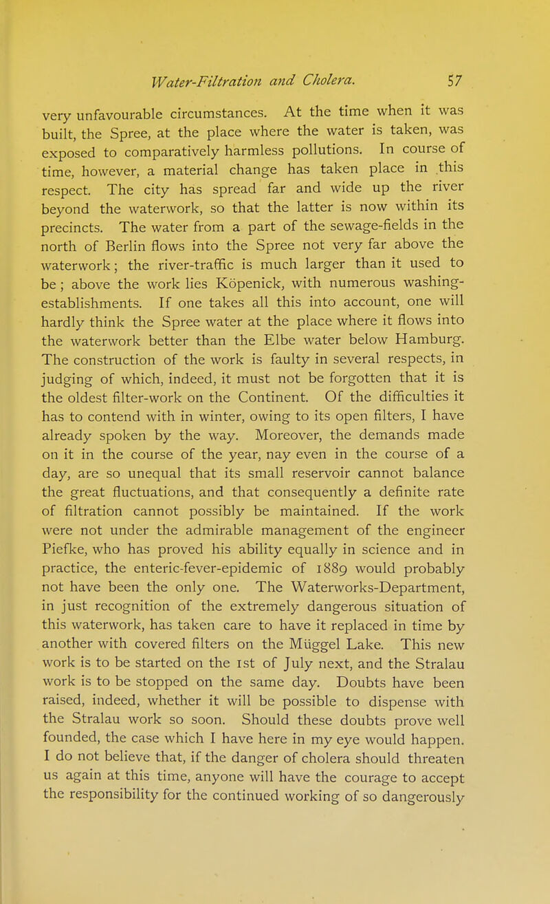 very unfavourable circumstances. At the time when it was built, the Spree, at the place where the water is taken, was exposed to comparatively harmless pollutions. In course of time, however, a material change has taken place in this respect. The city has spread far and wide up the river beyond the waterwork, so that the latter is now within its precincts. The water from a part of the sewage-fields in the north of Berlin flows into the Spree not very far above the waterwork; the river-traffic is much larger than it used to be; above the work lies Kopenick, with numerous washing- establishments. If one takes all this into account, one will hardly think the Spree water at the place where it flows into the waterwork better than the Elbe water below Hamburg. The construction of the work is faulty in several respects, in judging of which, indeed, it must not be forgotten that it is the oldest filter-work on the Continent. Of the difficulties it has to contend with in winter, owing to its open filters, I have already spoken by the way. Moreover, the demands made on it in the course of the year, nay even in the course of a day, are so unequal that its small reservoir cannot balance the great fluctuations, and that consequently a definite rate of filtration cannot possibly be maintained. If the work were not under the admirable management of the engineer Piefke, who has proved his ability equally in science and in practice, the enteric-fever-epidemic of 1889 would probably not have been the only one. The Waterworks-Department, in just recognition of the extremely dangerous situation of this waterwork, has taken care to have it replaced in time by another with covered filters on the Miiggel Lake. This new work is to be started on the ist of July next, and the Stralau work is to be stopped on the same day. Doubts have been raised, indeed, whether it will be possible to dispense with the Stralau work so soon. Should these doubts prove well founded, the case which I have here in my eye would happen. I do not believe that, if the danger of cholera should threaten us again at this time, anyone will have the courage to accept the responsibility for the continued working of so dangerously