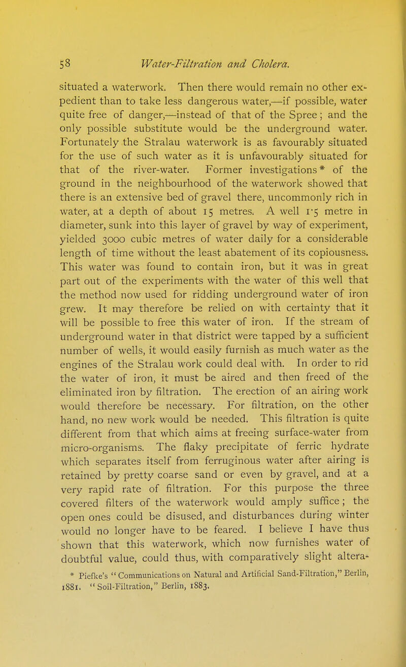 situated a waterwork. Then there would remain no other ex- pedient than to take less dangerous water,—if possible, water quite free of danger,—instead of that of the Spree; and the only possible substitute would be the underground water. Fortunately the Stralau waterwork is as favourably situated for the use of such water as it is unfavourably situated for that of the river-water. Former investigations * of the ground in the neighbourhood of the waterwork showed that there is an extensive bed of gravel there, uncommonly rich in water, at a depth of about 15 metres. A well i'5 metre in diameter, sunk into this layer of gravel by way of experiment, yielded 3000 cubic metres of water daily for a considerable length of time without the least abatement of its copiousness. This water was found to contain iron, but it was in great part out of the experiments with the water of this well that the method now used for ridding underground water of iron grew. It may therefore be relied on with certainty that it will be possible to free this water of iron. If the stream of underground water in that district were tapped by a sufficient number of wells, it would easily furnish as much water as the ensfines of the Stralau work could deal with. In order to rid the water of iron, it must be aired and then freed of the eliminated iron by filtration. The erection of an airing work would therefore be necessary. For filtration, on the other hand, no new work would be needed. This filtration is quite different from that which aims at freeing surface-water from micro-organisms. The flaky precipitate of ferric hydrate which separates itself from ferruginous water after airing is retained by pretty coarse sand or even by gravel, and at a very rapid rate of filtration. For this purpose the three covered filters of the waterwork would amply suffice; the open ones could be disused, and disturbances during winter would no longer have to be feared. I believe I have thus shown that this waterwork, which now furnishes water of doubtful value, could thus, with comparatively slight altera- * Piefke's  Communications on Natural and Artificial Sand-Filtration, Berlin, 1881. Soil-Filtration, Berlin, 1883.