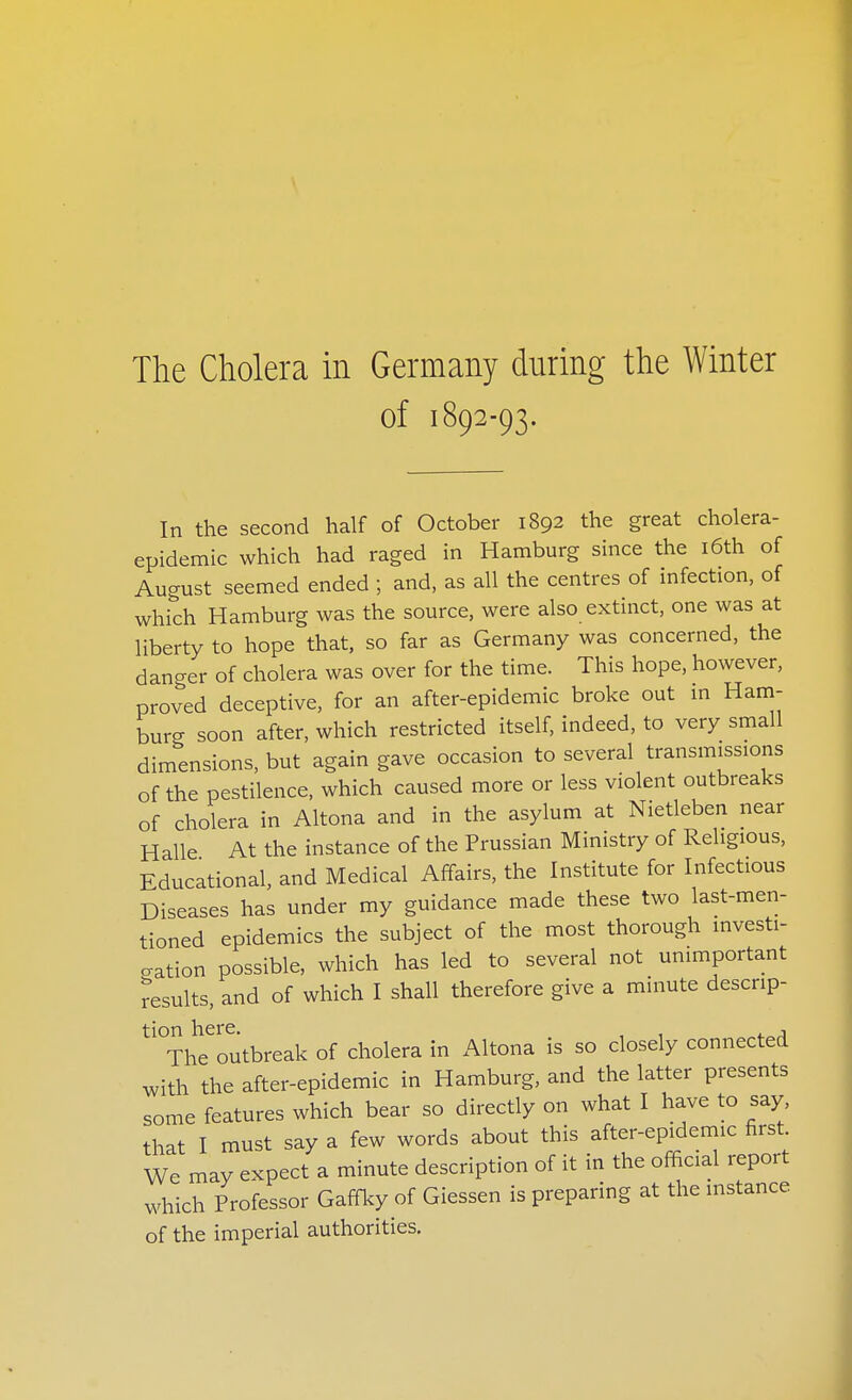 The Cholera m Germany during the Winter of 1892-93. In the second half of October 1892 the great cholera- epidemic which had raged in Hamburg since the i6th of August seemed ended ; and, as all the centres of infection, of which Hamburg was the source, were also extinct, one was at liberty to hope that, so far as Germany was concerned, the danger of cholera was over for the time. This hope, however, proved deceptive, for an after-epidemic broke out m Ham- burg soon after, which restricted itself, indeed, to very small dimensions, but again gave occasion to several transmissions of the pestilence, which caused more or less violent outbreaks of cholera in Altona and in the asylum at Nietleben near Halle At the instance of the Prussian Ministry of Religious, Educational, and Medical Affairs, the Institute for Infectious Diseases has under my guidance made these two last-men- tioned epidemics the subject of the most thorough investi- gation possible, which has led to several not unimportant results, and of which I shall therefore give a minute descrip- tion here, , The outbreak of cholera in Altona is so closely connected with the after-epidemic in Hamburg, and the latter presents some features which bear so directly on what I have to say, that I must say a few words about this after-epidemic first We may expect a minute description of it in the official report which Professor Gaffky of Giessen is preparing at the instance of the imperial authorities.