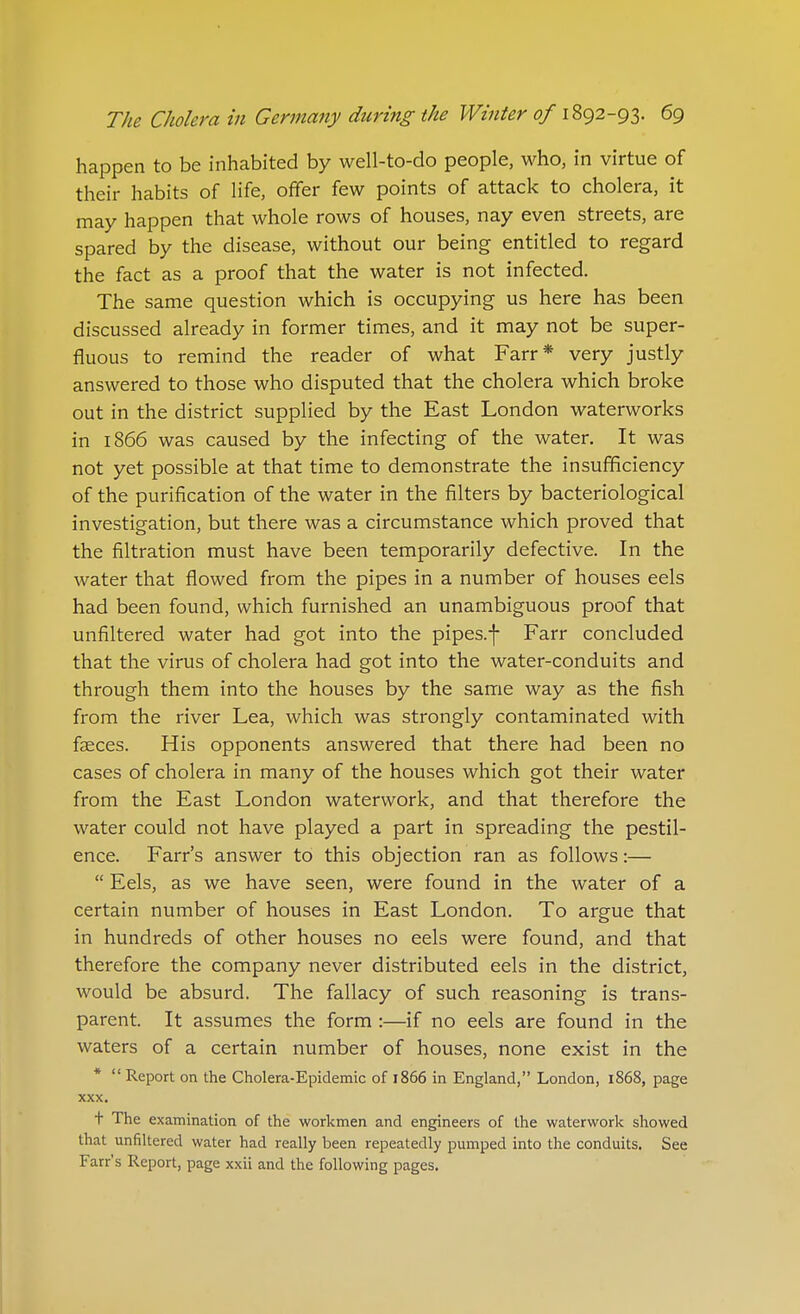 happen to be inhabited by well-to-do people, who, in virtue of their habits of life, offer few points of attack to cholera, it may happen that whole rows of houses, nay even streets, are spared by the disease, without our being entitled to regard the fact as a proof that the water is not infected. The same question which is occupying us here has been discussed already in former times, and it may not be super- fluous to remind the reader of what Farr* very justly answered to those who disputed that the cholera which broke out in the district supplied by the East London waterworks in 1866 was caused by the infecting of the water. It was not yet possible at that time to demonstrate the insufficiency of the purification of the water in the filters by bacteriological investigation, but there was a circumstance which proved that the filtration must have been temporarily defective. In the water that flowed from the pipes in a number of houses eels had been found, which furnished an unambiguous proof that unfiltered water had got into the pipes.-]- Farr concluded that the virus of cholera had got into the water-conduits and through them into the houses by the same way as the fish from the river Lea, which was strongly contaminated with faeces. His opponents answered that there had been no cases of cholera in many of the houses which got their water from the East London waterwork, and that therefore the water could not have played a part in spreading the pestil- ence. Farr's answer to this objection ran as follows:—  Eels, as we have seen, were found in the water of a certain number of houses in East London. To argue that in hundreds of other houses no eels were found, and that therefore the company never distributed eels in the district, would be absurd. The fallacy of such reasoning is trans- parent. It assumes the form :—if no eels are found in the waters of a certain number of houses, none exist in the *  Report on the Cholera-Epidemic of 1866 in England, London, 1868, page XXX. t The examination of the workmen and engineers of the waterwork showed that unfiltered water had really been repeatedly pumped into the conduits. See Farr's Report, page xxii and the following pages.