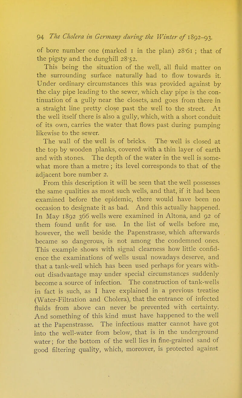 of bore number one (marked I in the plan) 28*61 ; that of the pigsty and the dunghill 28*5 2. This being the situation of the well, all fluid matter on the surrounding surface naturally had to flow towards it. Under ordinary circumstances this was provided against by the clay pipe leading to the sewer, which clay pipe is the con- tinuation of a gully near the closets, and goes from there in a straight line pretty close past the well to the street. At the well itself there is also a gully, which, with a short conduit of its own, carries the water that flows past during pumping likewise to the sewer. The wall of the well is of bricks. The well is closed at the top by wooden planks, covered with a thin layer of earth and with stones. The depth of the water in the well is some- what more than a metre ; its level corresponds to that of the adjacent bore number 2. From this description it will be seen that the well possesses the same qualities as most such wells, and that, if it had been examined before the epidemic, there would have been no occasion to designate it as bad. And this actually happened. In May 1892 366 wells were examined in Altona, and 92 of them found unfit for use. In the list of wells before me, however, the well beside the Papenstrasse, which afterwards became so dangerous, is not among the condemned ones. This example shows with signal clearness how little confid- ence the examinations of wells usual nowadays deserve, and that a tank-well which has been used perhaps for years with- out disadvantage may under special circumstances suddenly become a source of infection. The construction of tank-wells in fact is such, as I have explained in a previous treatise (Water-Filtration and Cholera), that the entrance of infected fluids from above can never be prevented with certainty. And something of this kind must have happened to the well at the Papenstrasse. The infectious matter cannot have got into the well-water from below, that is in the underground water; for the bottom of the well lies in fine-grained sand of good filtering quality, which, moreover, is protected against