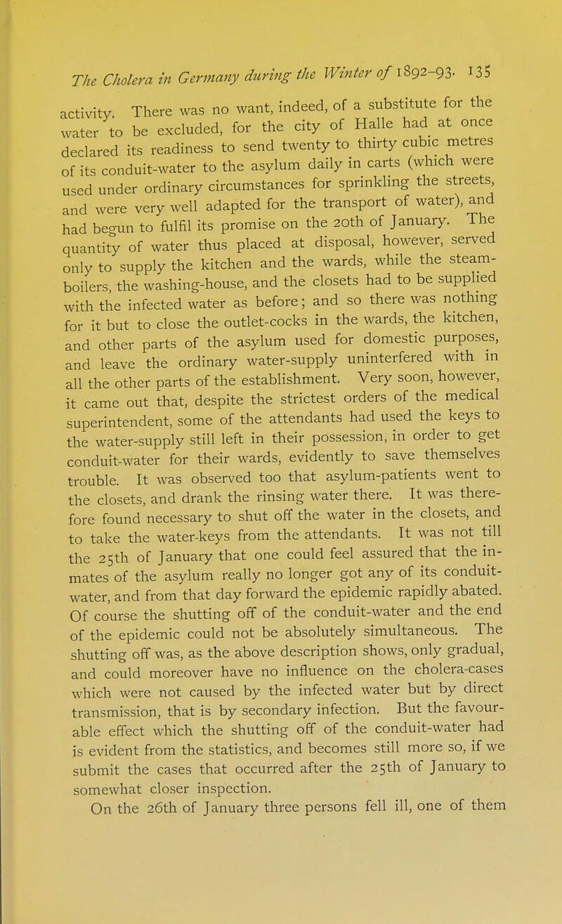 activity There was no want, indeed, of a substitute for the water to be excluded, for the city of Halle had at once declared its readiness to send twenty to thirty cubic metres of its conduit-water to the asylum daily in carts (which were used under ordinary circumstances for sprinkling the streets and were very well adapted for the transport of water), and had beaun to fulfil its promise on the 20th of January. The quantity of water thus placed at disposal, however, served only to supply the kitchen and the wards, while the steam- boilers, the washing-house, and the closets had to be supplied with the infected water as before; and so there was nothing for it but to close the outlet-cocks in the wards, the kitchen, and other parts of the asylum used for domestic purposes, and leave the ordinary water-supply uninterfered with in all the other parts of the establishment. Very soon, however, it came out that, despite the strictest orders of the medical superintendent, some of the attendants had used the keys to the water-supply still left in their possession, in order to get conduit-water for their wards, evidently to save themselves trouble. It was observed too that asylum-patients went to the closets, and drank the rinsing water there. It was there- fore found necessary to shut off the water in the closets, and to take the water-keys from the attendants. It was not till the 25th of January that one could feel assured that the in- mates of the asylum really no longer got any of its conduit- water, and from that day forward the epidemic rapidly abated. Of course the shutting off of the conduit-water and the end of the epidemic could not be absolutely simultaneous. The shutting off was, as the above description shows, only gradual, and could moreover have no influence on the cholera-cases which were not caused by the infected water but by direct transmission, that is by secondary infection. But the favour- able effect which the shutting off of the conduit-water had is evident from the statistics, and becomes still more so, if we submit the cases that occurred after the 25th of January to somewhat closer inspection. On the 26th of January three persons fell ill, one of them