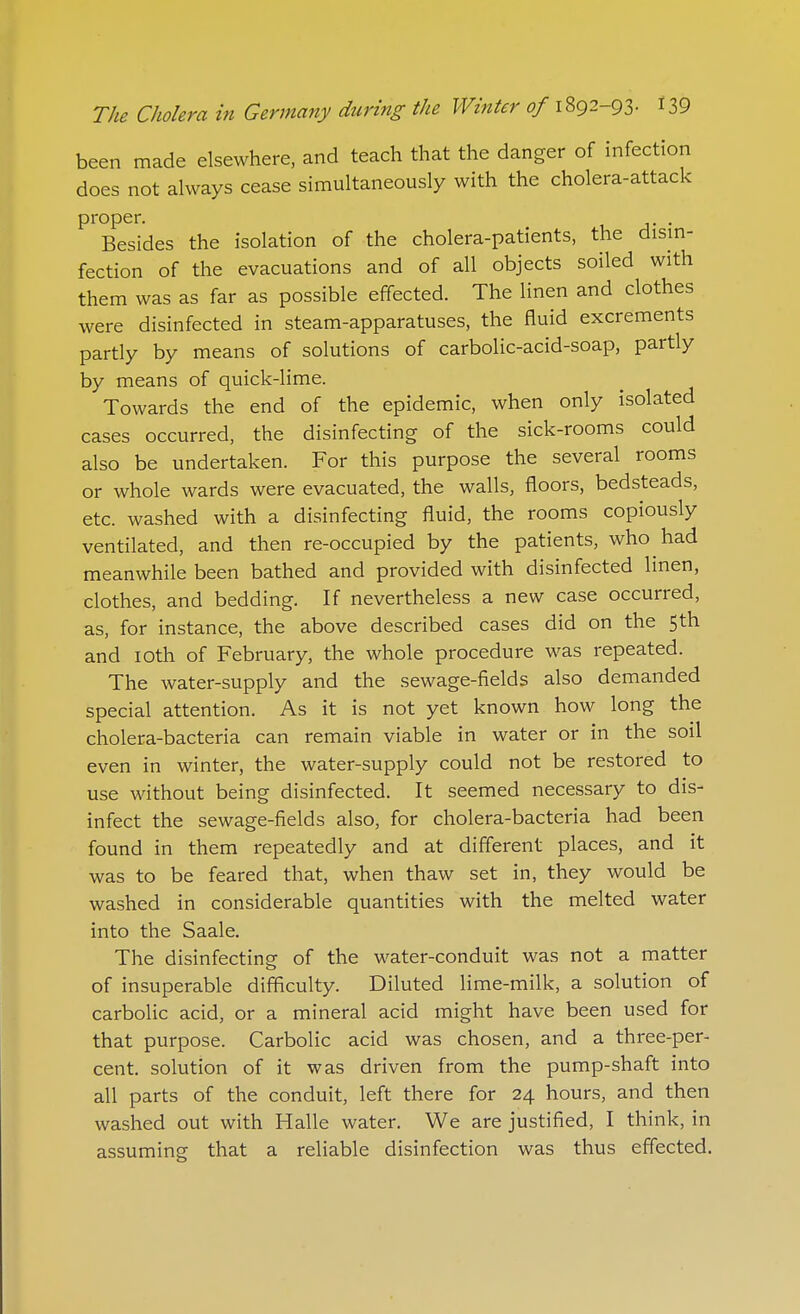 been made elsewhere, and teach that the danger of infection does not always cease simultaneously with the cholera-attack proper. Besides the isolation of the cholera-patients, the dism- fection of the evacuations and of all objects soiled with them was as far as possible effected. The linen and clothes were disinfected in steam-apparatuses, the fluid excrements partly by means of solutions of carbolic-acid-soap, partly by means of quick-lime. Towards the end of the epidemic, when only isolated cases occurred, the disinfecting of the sick-rooms could also be undertaken. For this purpose the several rooms or whole wards were evacuated, the walls, floors, bedsteads, etc. washed with a disinfecting fluid, the rooms copiously ventilated, and then re-occupied by the patients, who had meanwhile been bathed and provided with disinfected linen, clothes, and bedding. If nevertheless a new case occurred, as, for instance, the above described cases did on the 5th and lOth of February, the whole procedure was repeated. The water-supply and the sewage-fields also demanded special attention. As it is not yet known how long the cholera-bacteria can remain viable in water or in the soil even in winter, the water-supply could not be restored to use without being disinfected. It seemed necessary to dis- infect the sewage-fields also, for cholera-bacteria had been found in them repeatedly and at different places, and it was to be feared that, when thaw set in, they would be washed in considerable quantities with the melted water into the Saale. The disinfecting of the water-conduit was not a matter of insuperable difficulty. Diluted lime-milk, a solution of carbolic acid, or a mineral acid might have been used for that purpose. Carbolic acid was chosen, and a three-per- cent, solution of it was driven from the pump-shaft into all parts of the conduit, left there for 24 hours, and then washed out with Halle water. We are justified, I think, in assuming that a reliable disinfection was thus effected.