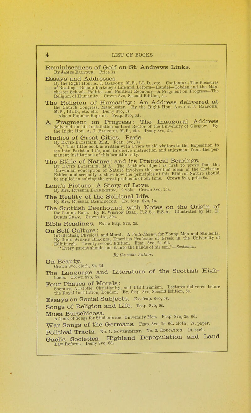 Reminiscences of Golf on St. Andrews Links. By James Balfour. Price Is. Essays and Addresses. By the Right Hon. A. J. Bali-oub, M.P., LL.D., etc. Contents :—The Pleasures of Reading—Bishop Berkeley's Life and Letters—Haudel—Cobden and the Man- chester School—Politics and Political Economy—A Fragment on Progress—The Religion of Humanity. Crown Svo, Second Edition, 6s. The Religion of Humanity : An Address delivered at the Church Congress, Manchester. By the Right Hon. Arthur J. Balfour, M.P., LL.D., etc. etc. Demy Svo, 5s. Also a Popular Reprint. Fcap. Svo, 6d. A Fragment on Progress: The Inaugural Address delivered on his Installation as Lord Rector of the University of Glasgow. By the Right Hon. A. J. Balfour, M.P., etc. Demy Svo, 5s. Studies of Great Cities. Paris. By David Balsillie, M.A. Fcap. Svo, Is. \* This little book is witten with a view to aid visitors to the Exposition to see into Parisian Life, and to derive instruction and enjoyment from the per- manent institutions of this beautiful city. The Ethic of Nature: and its Practical Bearings. By David Balsillie, M.A. The Author's oliject is first to prove that the Darwinian conception of Nature involves the cardinal ideas of the Christian Ethics, and secondly to show how the principles of this Ethic of Nature should be applied in solving the great problems of our time. Crown Svo, price 6s. Lena's Picture: A Story of Love. By Mrs. Russell B.vrbington. 2 vols. Crown Svo, 15s. The Reality of the Spiritual Life. By Mrs. Bussell Barrinoton. Ei. fcap. Svo, Is. The Scottish Deerhound, with Notes on the Origin of the Canine Race. By B. Weston Bell, F.Z.S., F.S.A. Illustrated by Mr. D. Burns Gray. Crown ito, 30s. Bible Readings. Extra fcap. Svo, 2s. ^^InfeUectuaL Hi^sicai, and Moral. A Vade-Memm for Young Men and Students. By John Stuart Blackie, Emeritus Professor of Greek in the University of • Edinburgh. Twenty-second Edition. Fcap. Svo, 2s. 6d. Every parent should put it into the hands of his son.—Scotsman. By the same Author. On Beauty. Crown Svo, cloth, Ss. 6d. The Language and Literature of the Scottish High- lands. Crown Svo, 6s. Pour Phases of Morals: ^ . . ^ , , ... Socrates, Aristotle, Christianity, and Utilitarianism. Lectures delivered before the Royal Institution, London. Ex. fcap. Svo, Second Edition, 5s. Essays on Social Subjects. Ex. foap. svo, ss. Songs of Religion and Life. Fcap. svo, 6s. ^^boo'k ofS^uglVo?ltudents and University Men. Fcap. Svo, 2s. 6d. War Songs of the Germans. Fcap. svo, 2s. 6d. cloth; 2s. paper. No. 1. Government. No. 2. Education. Is. each. Highland Depopulation and Land Law Reform. Demy Svo, 6d. Political Tracts. Gaelic Societies.