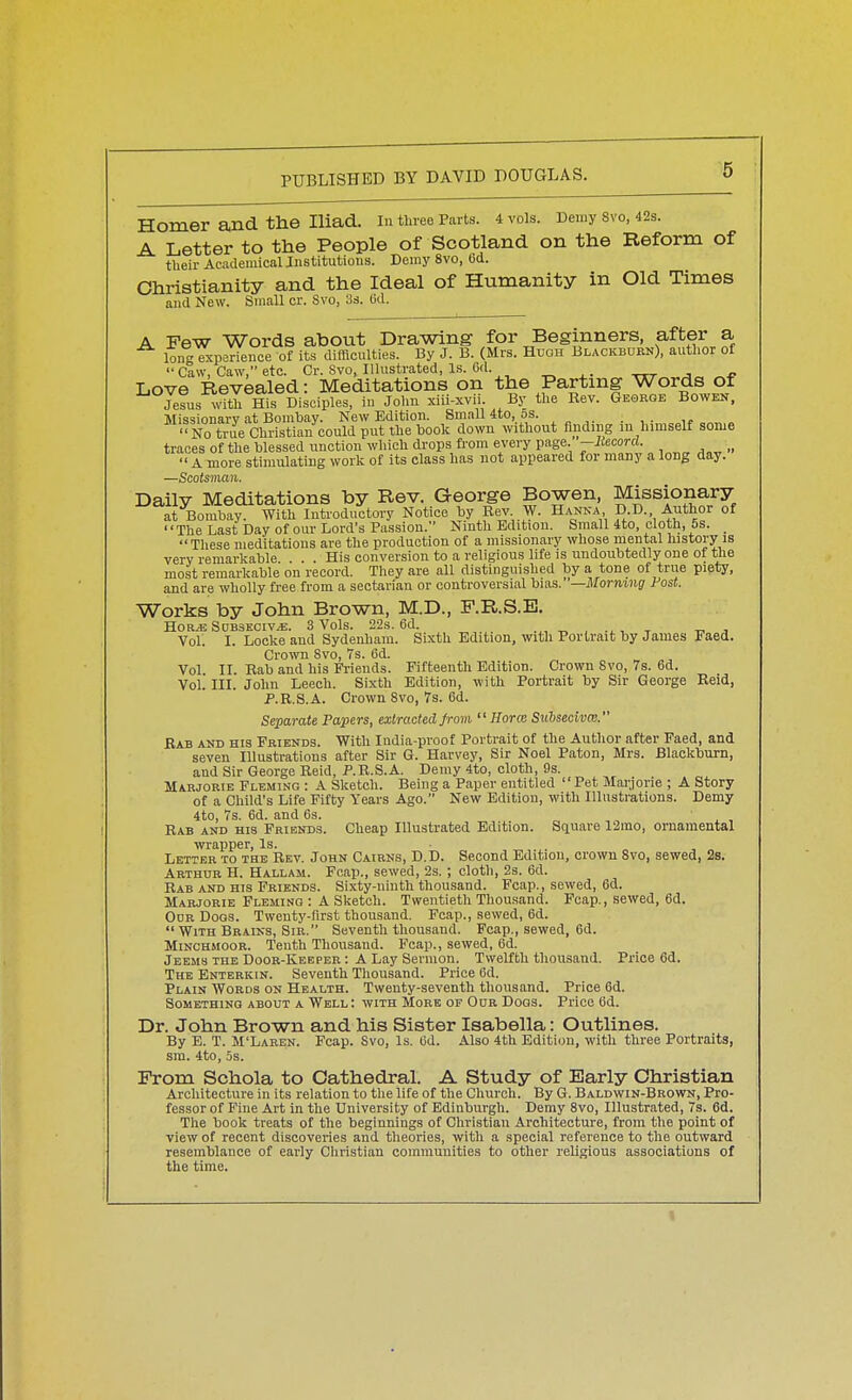 Homer and the Iliad, m three Parts. 4 vols. Hemy svo, 42s. A Letter to the People of Scotland on the Reform of their Academical Institutions. Demy Svo, Gd. Christianity and the Ideal of Humanity in Old Times and New. Small cr. Svo, lis. (id. A Few Words about Drawing for Beginners, after a iong experience of its difficulties. By J. B. (Mrs. Hugh Blackburn), author of  Caw, Caw, etc. Cr. Svo, Illustrated, Is. Cd. ^ ttt j Love Revealed: Meditations on the Partmg Words of JesusxWth His Disciples, in John xiii-xvii. By the Kev. George Bowen. Missionary at Bombay. New Edition. Small 4to, os. No true Christian could put the book down without finding m himself some traces of the blessed unction which di-ops fi'om every page, -liecord. A more stimulating work of its class has not appeared for many a long day. —Scotsman. Daily Meditations by Rev. George Bowen, Missionary at Bombay. With Introductory Notice by Rev W. Hanka D.D. Author of The Last Day of our Lord's Passion. Ninth Edition. Small 4to, cloth, 5s. _ These meditations are the production of a missionary whose mental history is very remarkable. . . . His conversion to a religious life is undoubtedly one of the most remarkable on record. They are all distinguished by a tone of true piety, and are wholly free from a sectarian or controversial bias. '—Morning Post. Works by John Brown, M.D., F.R.S.B. HORJS Sdbseoiv^. 3 Vols. 22s. 6d. t -n j Vol. I. Locke and Sydenham. Sixth Edition, with Portrait by James Faett. Crown Svo, 7s. 6d. „ „ „ „^ Vol 11. Eab and his Friends. Fifteenth Edition. Crown Svo, 7s. 6d. Vol. III. John Leech. Sixth Edition, with Portrait by Sir George Reid, P.R.S.A. Crown Svo, 7s. 6d. Separate Papers, extracted from  Horce SiLbsecivm. Rab and his Friends. With India-proof Portrait of the Author after Faed, and seven Illustrations after Sir G. Harvey, Sir Noel Paton, Mrs. Blackburn, and Sir George Reid, P.R.S.A. Demy 4to, cloth, 9s. Marjorib Fleming : A Sketch. Being a Paper entitled Pet Mai-jorie ; A Story of a Child's Life Fifty Years Ago. New Edition, with Illustrations. Demy 4to, 7s. 6d. and 6s. „ , , , Rab and his Friends. Cheap Illustrated Edition. Scjuare 12mo, ornamental wrapper, Is. Letter to the Rev. John Cairns, D.D. Second Edition, crown Svo, sewed, 2s. Arthur H. Hallam. Fcap., sewed, 2s. ; cloth, 2s. 6d. Rab and hts Friends. Sixty-ninth thousand. Fcap., sewed, 6d. Marjorie Fleming : A Sketch. Twentieth Thousand. Fcap., sewed, 6d. Odr Dogs. Twenty-first thousand. Fcap., sewed, 6d.  With Brains, Sir. Seventh thousand. Fcap., sewed, 6d. MiNCHiiooR. Tenth Thousand. Fcap., sewed, 6d. Jeems the Door-Kebper : A Lay Sermon. Twelfth thousand. Price 6d. The Enterkin. Seventh Thousand. Price 6d. Plain Words on Health. Twenty-seventh thousand. Price 6d. Something about a Well: with More op Our Dogs. Price 6d. Dr. John Brown and his Sister Isabella: Outlines. By E. T. M'Laren. Fcap. Svo, Is. Cd. Also 4th Edition, with three Portraits, sm. 4to, 5s. From Schola to Cathedral. A Study of Early Christian Architecture in its relation to the life of the Church. By G. Baldwin-Brown, Pro- fessor of Fine Art in the University of Edinburgh. Demy Svo, Illustrated, 7s. 6d. The book treats of the beginnings of Christian Architecture, from the point of view of recent discoveries and theories, with a special reference to the outward resemblance of early Christian communities to other religious associations of the time.