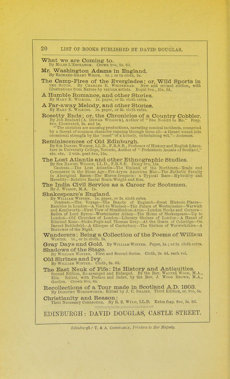 What we are Coining to. By Milks L'Estranoe. Crown 8vo, 2.s. Cel. Mr. Washington Adams in England. By Richard Grant White. Is. ; or iu cloth, 2s. The Camp-Fires of the Everglades; or, Wild Sports in THE South. By Charles E. Whitehead. New and revised edition, witli illustrations from Nature by various artists. Royal 8vo,, 31s. Cd. A Humble Romance, and other Stories. By Mary E. Wilkins. Is. paper, or 2s. cloth extra. A Far-away Melody, and other Stories. By Mary E. Wilkins. Is. pajjer, or 2s. cloth extra. Rosetty Ends; or, the Chronicles of a Country Cobbler. By Job Bradawl (A. Dewar Willock), Author of  She Noddit to Me. Fcap. 8vo, Illustrated, 2s. and Is.  The sketches are amusing productions, narrating comical incidents, connected by a thread of common character running through them all—a thread waxed into occasional strength by the ' roset' of a homely, entertaining wit.— Scotsman. Reminiscences of Old Edinburgh. By Sir Daniel Wilson, LL.D., F.R.S.B., Professor of History and English Litera- ture in University College, Toronto, Author of  Prehistoric Annals of Scotland, etc. etc. 2 vols, post Svo, 15s. The Lost Atlantis and other Ethnographic Studies. By Sir Daniel Wilson, LL.D., F.R.S.E. Demy Svo, 15s. Contents.—The Lost Atlantis—The Vinland of the Northmen—Trade and Commerce in the Stone Age—Pre-Aryan American Man—The iEsthetic Faculty in Aboriginal Races—The Hivron-Iroquois: a Typical Race—Hybridity and Heredity—Relative Racial Brain-Weight and Size. The India Civil Service as a Career for Scotsmen. By J. Wilson, M.A. Is. Shakespeare's England. . By William Winter. Is. paper, or 2s. cloth extra. Contents.—The Voyage—The Beauty of England—Great Historic Places— Rambles in London—A Visit to Windsor—The Palace of Westminster—Warwick and Kenilworth—First View of Stratford-on-Avon—London Nooks and Corners— Relics of Lord Byron—Westminster Abbey—The Home of Shakespeare—Up to London—Old Churches of London—Literary Shrines of London—A Haunt of Edmund Kean—Stoke-Pogis aud Thomas Gray—At the Grave of Coleridge—On Baruet Battlefield—A Glimpse of Canterbury—The Shrines of Warwickshire—A Borrower of the Night. Wanderers: Being a Collection of the Poems of William Winter. Is., or in cloth, 2s. G-ray Days and Gold. By William Winter. Paper, Is.; or 2s. cloth extra. Shadows of the Stage. By William Winter. First and Second Series. Cloth, 2s. Cd. each vol. Old Shrines and Ivy. By William Winter. Cloth, 2s. 6d. The East Neuk of Fife: Its History and Antiquities. Second Edition, Re-arranged and Enlarged. By the Rev. Walter Wood, M.A., Elie. Edited, with Preface and Index, by the Rev. J. Wood Brown, M.A., Gordon. Crown Svo, Cs. Recollections of a Tour made in Scotland A.D. 1803. By Dorothy Wordsworth. Edited by J. C. Suaibp. Third Edition, cr. Svo, 5s. Christianity and Reason: Their Necessary Connection. By R. S. Wyld, LL.D. Extra fcap. Svo, 3s. 6d. EDINBURGH: DAVID DOUGLAS, CASTLE STREET. Edinburgh: T. & A. Constable, Printers to Her Majesty.