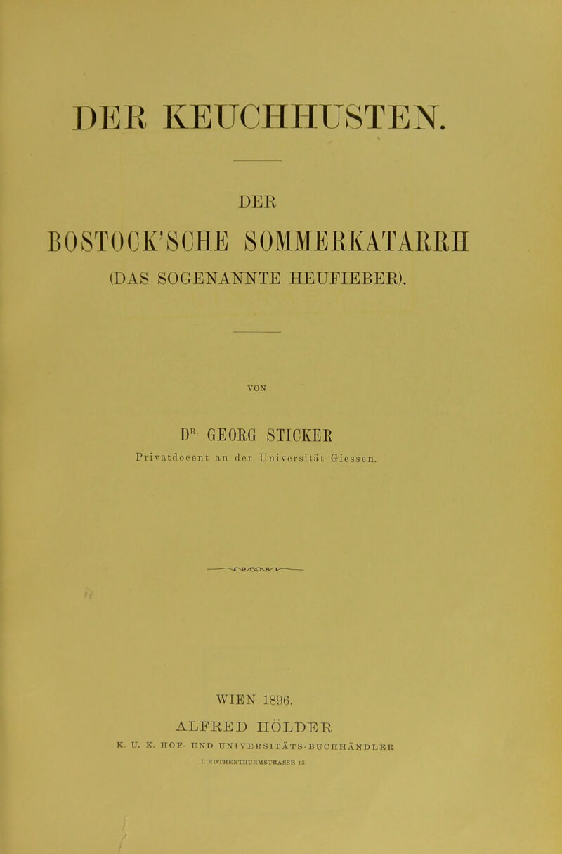 DER KEUCHHUSTEN. DER BOSTOCK'SCHE SOMMERKATARRH (DAS SOGENANNTE HEUFIEBER). VON GEOßG STICKEE Privatdocent an der Universität Glessen. WIEN 1896. ALFRED HOLDER K. U. K. HOF- UND UNI VE R S ITA TS - BUC H H Ä N D L E R I. ROTIIEJJTUUUMSTRASSn 13.