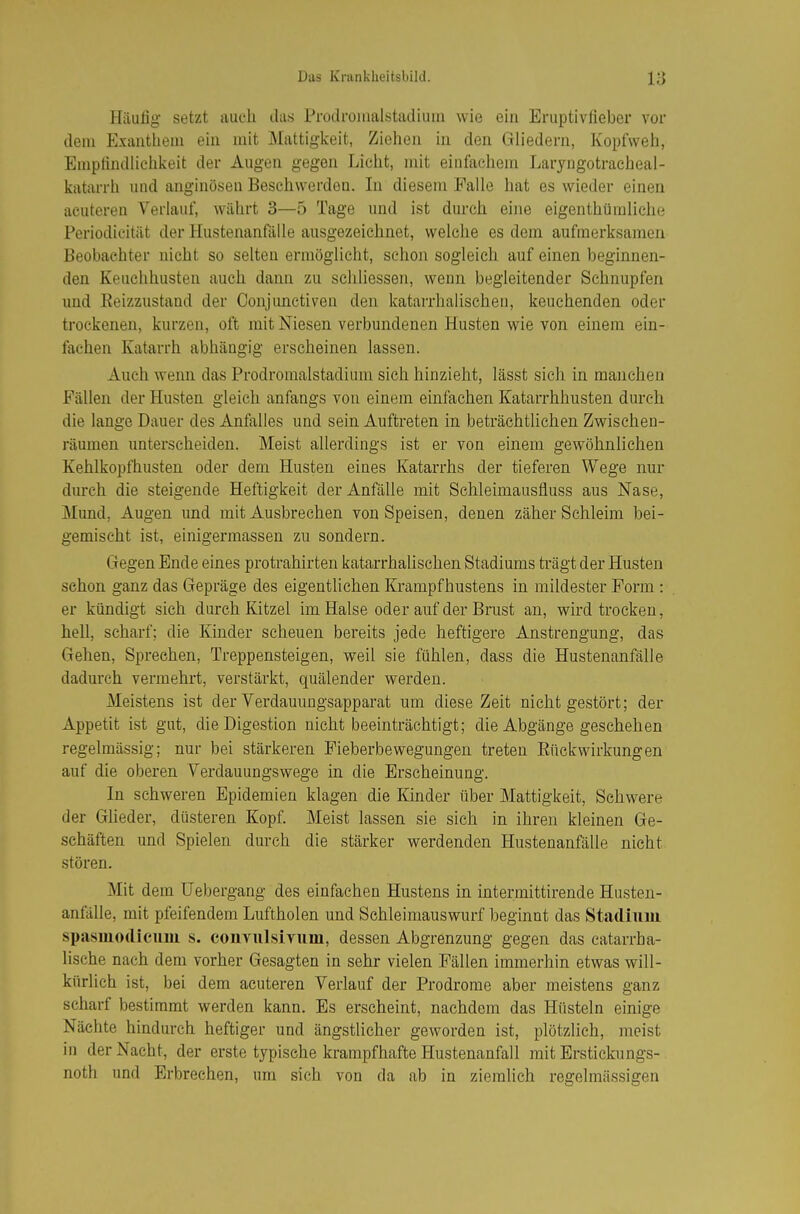Häufig- setzt auch das Prodi-omalstadiuin wie ein Eruptivfieber vor dem Exanthem ein mit Mattiglveit, Ziehen in den Gliedern, Kopfweh, Empfindhchkeit der Augen gegen Licht, mit einfachem Laryngotraeheal- katarrli und anginösen Beschwerden. In diesem Falle hat es wieder einen acuteren Verlauf, währt 3—5 Tage und ist durch eine eigenthüraliche Periodicität der Hustenanfälle ausgezeichnet, welche es dem aufmerksamen Beobachter nicht so selten ermöglicht, schon sogleich auf einen beginnen- den Keuchhusten auch dann zu schliessen, wenn begleitender Schnupfen und Eeizzustand der Conjunetiveu den katarrhalischeu, keuchenden oder trockenen, kurzen, oft mit Niesen verbundenen Husten wie von einem ein- fachen Katarrh abhängig erseheinen lassen. Auch wenn das Prodromalstadium sich hinzieht, lässt sieh in manchen Fällen der Husten gleich anfangs von einem einfachen Katarrhhusten durch die lange Dauer des Anfalles und sein Auftreten in beträchtlichen Zwischen- räumen unterscheiden. Meist allerdings ist er von einem gewöhnlichen Kehlkopfhusten oder dem Husten eines Katarrhs der tieferen Wege nur diu-ch die steigende Heftigkeit der Anfälle mit Schleimausfluss aus Nase, Mund, Augen und mit Ausbrechen von Speisen, denen zäher Schleim bei- gemischt ist, einigermasseu zu sondern. Gegen Ende eines protrahirten katarrhalischen Stadiums ti'ägt der Husten schon ganz das Gepräge des eigentlichen Krampfhustens in mildester Form : er kündigt sich durch Kitzel im Halse oder auf der Brust an, wird trocken, hell, scharf; die Kinder scheuen bereits jede heftigere Anstrengung, das Gehen, Sprechen, Treppensteigen, weil sie fühlen, dass die Hustenanfälle dadurch vermehrt, verstärkt, quälender werden. Meistens ist der Verdauungsapparat um diese Zeit nicht gestört; der Appetit ist gut, die Digestion nicht beeinträchtigt; die Abgänge geschehen regelmässig; nur bei stärkeren Fieberbewegungen treten Eückwirkungen auf die oberen Verdauungswege in die Erscheinung. In schweren Epidemien klagen die Kinder über Mattigkeit, Schwere der Glieder, düsteren Kopf. Meist lassen sie sich in ihren kleinen Ge- schäften und Spielen durch die stärker werdenden Hustenanfälle nicht stören. Mit dem Uebergang des einfachen Hustens in intermittirende Husten- anfälle, mit pfeifendem Luftholen und Schleimauswurf beginnt das Stadium spasiuodlcuiu s. convulsivum, dessen Abgrenzung gegen das catarrha- lische nach dem vorher Gesagten in sehr vielen Fällen immerhin etwas will- kürlich ist, bei dem acuteren Verlauf der Prodrome aber meistens ganz scharf bestimmt werden kann. Es erscheint, nachdem das Hüsteln einige Nächte hindurch heftiger und ängstlicher geworden ist, plötzlich, meist in der Nacht, der erste typische krampfhafte Hustenanfall mit Erstickungs- noth und Erbrechen, um sich von da ab in ziemlich regelmässigen