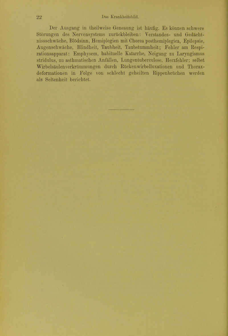 Der Ausgang in theilweise Genesung ist häufig. Es können schwere Störungen des Nervensystems zurückbleiben: Verstandes- und Gedächt- nissschwäche, Blödsinn, Hemiplegien mit Chorea posthemiplegica, Epilepsie, Augenschwäche, Blindheit, Taubheit, Taubstummheit; Fehler am Eespi- rationsapparat: Emphysem, habituelle Katarrhe, Neigung zu Laryngismus stridulus, zu asthmatischen Anfällen, Lungentuberculose, Herzfehler; selbst Wirbelsäulenverkrümmungen durch Rückeuwirbelluxationen und Thorax- deformationen in Folge von schlecht geheilten Rippenbrüchen werden als Seltenheit berichtet.