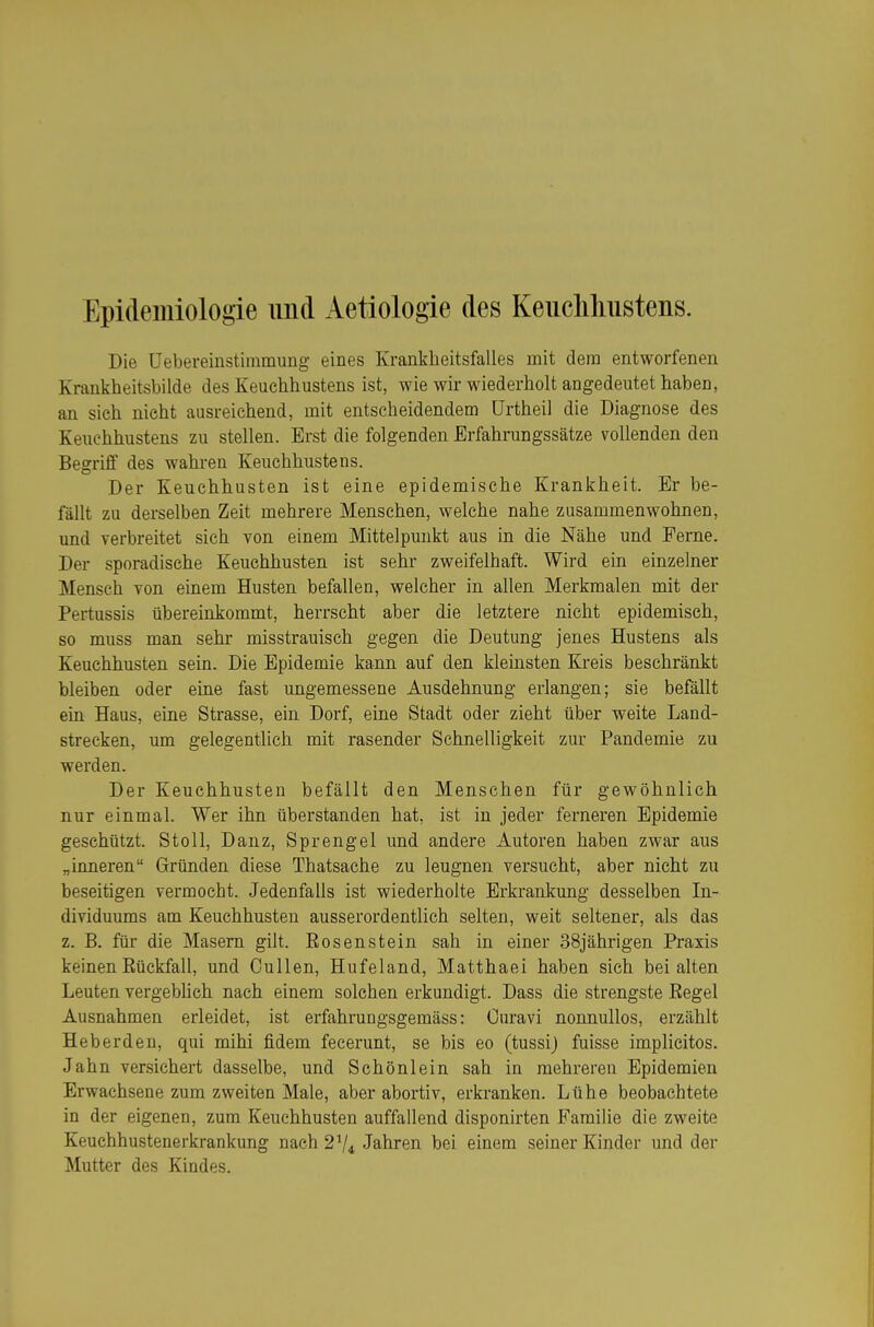 Epidemiologie und Aetiologie des Keiiclihustens. Die Üebereinstimmung eines Krankheitsfalles mit dem entworfenen Krankheitsbilde des Keuchhustens ist, wie wir wiederholt angedeutet haben, an sich nicht ausreichend, mit entscheidendem ürtheil die Diagnose des Keuchhustens zu stellen. Erst die folgenden Erfahrungssätze vollenden den Begriff des wahren Keuchhustens. Der Keuchhusten ist eine epidemische Krankheit. Er be- fällt zu derselben Zeit mehrere Menschen, welche nahe zusammenwohnen, und verbreitet sich von einem Mittelpunkt aus in die Nähe und Ferne. Der sporadische Keuchhusten ist sehr zweifelhaft. Wird ein einzelner Mensch von einem Husten befallen, welcher in allen Merkmalen mit der Pertussis übereinkommt, herrscht aber die letztere nicht epidemisch, so muss man sehr misstrauisch gegen die Deutung jenes Hustens als Keuchhusten sein. Die Epidemie kann auf den kleinsten Kreis beschränkt bleiben oder eine fast ungemessene Ausdehnung erlangen; sie befällt ein Haus, eine Strasse, ein Dorf, eine Stadt oder zieht über weite Land- strecken, um gelegentlich mit rasender Schnelligkeit zur Pandemie zu werden. Der Keuchhusten befällt den Menschen für gewöhnlich nur einmal. Wer ihn überstanden hat, ist in jeder ferneren Epidemie geschützt. St oll, Danz, Sprengel und andere Autoren haben zwar aus „inneren Gründen diese Thatsache zu leugnen versucht, aber nicht zu beseitigen vermocht. Jedenfalls ist wiederholte Erkrankung desselben In- dividuums am Keuchhusten ausserordentlich selten, weit seltener, als das z. B. für die Masern gilt. Rosenstein sah in einer 38jährigen Praxis keinen Rückfall, und Gullen, Hufeland, Matthaei haben sich bei alten Leuten vergebhch nach einem solchen erkundigt. Dass die strengste Regel Ausnahmen erleidet, ist erfahrungsgemäss: Ouravi nonnullos, erzählt Heberden, qui mihi fidem fecerunt, se bis eo (tussij fuisse implicitos. Jahn versichert dasselbe, und Schönlein sah in mehreren Epidemien Erwachsene zum zweiten Male, aber abortiv, erkranken. Lühe beobachtete in der eigenen, zum Keuchhusten auffallend disponirten Familie die zweite Keuchhustenerkrankung nach 2V4 Jahren bei einem seiner Kinder und der Mutter des Kindes.