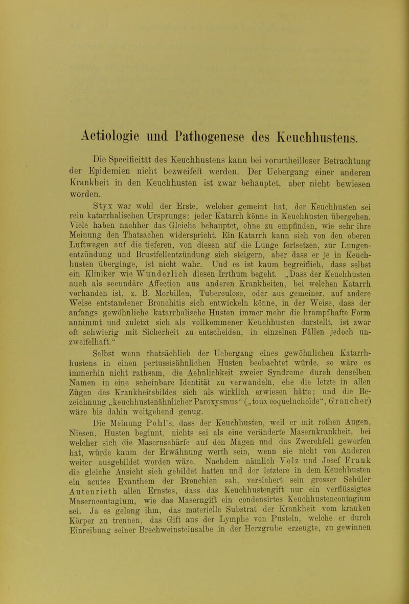 Aetiologie und Pathogenese des Keiicliliustens. Die Specificität des Keuchhustens kann bei vorurtheilloser Betrachtung der Epidemien nicht bezweifelt werden. Der Uebergang einer anderen Krankheit in den Keuchhusten ist zwar behauptet, aber nicht bewiesen worden. Styx war wohl der Erste, welcher gemeint hat, der Keuchhusten sei rein katarrhalischen Ursprungs; jeder Katarrh könne in Keuchhusten übergehen. Viele haben nachher das Gleiche behauptet, ohne zu empfinden, wie sehr ihre Meinung den Thatsachen widerspricht. Ein Katarrh kann sich von den oberen Luftwegen auf die tieferen, von diesen auf die Lunge fortsetzen, zur Lungen- entzündung und Brustfellentzündung sich steigern, aber dass er je in Keuch- husten überginge, ist nicht wahr. Und es ist kaum begreiflich, dass selbst ein Kliniker wie Wunderlich diesen Irrthum begeht. „Dass der Keuchhusten auch als secundäre Affection aus anderen Krankheiten, bei welchen Katarrh vorhanden ist, z. B. Morbillen, Tuberculose, oder aus gemeiner, auf andere Weise entstandener Bronchitis sich entwickeln könne, in der Weise, dass der anfangs gewöhnliche katarrhalische Husten immer mehr die hrampfhafte Form annimmt und zuletzt sich als vollkommener Keuchhusten darstellt, ist zwar oft schwierig mit Sicherheit zu entscheiden, in einzelnen FäUen jedoch im- zweifelhaft. Selbst wenn thatsächhch der Uebergang eines gewöhnlichen Katarrh- hustens in einen pertussisähnlichen Husten beobachtet würde, so wäre es immerhin nicht rathsam, die Aehnlichkeit zweier Syndrome durch denselben Namen in eine scheinbare Identität zu verwandeln, ehe die letzte in allen Zügen des Krankheitsbildes sich als wirkhch erwiesen hätte; und die Be- zeichnung „keuchhustenähnlicherParoxysmus („touxcoqueluchoide, Grancher) wäre bis dahin weitgehend genug. Die Meinung Pohl's, dass der Keuchhusten, weil er mit rothen Augen, Niesen, Husten beginnt, nichts sei als eine veränderte Masernkrankheit, bei welcher sich die Masernschärfe auf den Magen und das Zwerchfell geworfen hat, würde kaum der Erwähnung werth sein, wenn sie nicht von Anderen weiter ausgebildet worden wäre. Nachdem nämlich Volz und Josef Frank die gleiche Ansicht sich gebildet hatten und der letztere in dem Keucbliusten ein acutes Exanthem der Bronchien sah, versichert sein grosser Schüler Autenrieth allen Ernstes, dass das Keuchhustengift nur ein verflüssigtes Maserncontagium, wie das Maserngift ein condensirtes Keuchhustencontagiura sei. Ja es gelang ihm, das materielle Substrat der Krankheit vom kranken Körper zu trennen, das Gift aus der Lymphe von Pusteln, welche er durch Einreibung seiner Brechweinsteinsalbe in der Herzgrube erzeugte, zu gewinnen