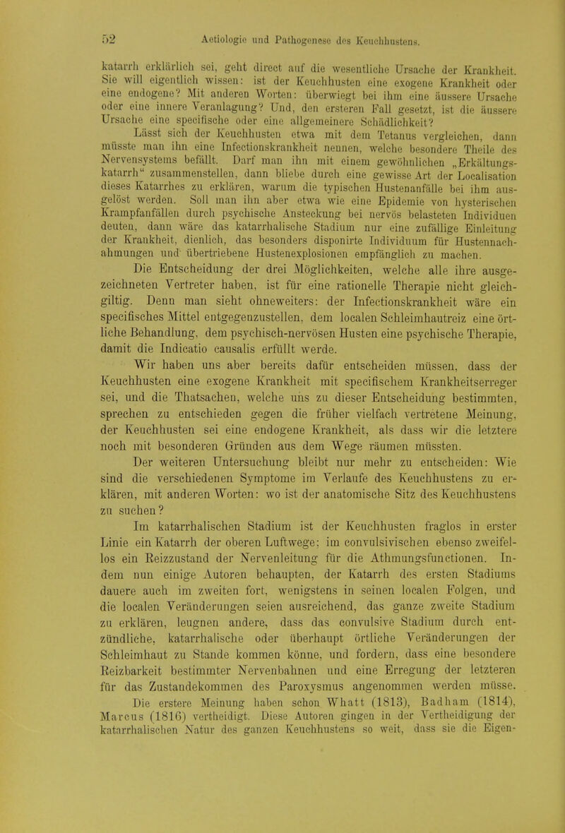 katarrh erklärlich sei, geht direct auf die wesentliche Ursache der Krankheit. Sie will eigentlich wissen: ist der Keuchhusten eine exogene Krankheit oder eine endogene? Mit anderen Worten: überwiegt bei ihm eine äussere Ursache oder eine innere Veranlagung? Und, den ersteren Fall gesetzt, ist die äussere Ursache eine speciüsche oder eine allgemeinere Sciiädlichkeit? Lässt sich der Keuchhusten etwa mit dem Tetanus vergleichen, dann müsste man ihn eine Infectionskrankhoit nennen, welche besondere Theile des Nervensystems befällt. Darf man ihn mit einem gewöhnlichen „Erkältungs- katarrh zusammenstellen, dann bliebe durch eine gewisse Art der Localisation dieses Katarrhes zu erklären, warum die typischen Hustenanfälle bei ihm aus- gelöst werden. Soll man ihn aber etwa wie eine Epidemie von hysterischen Krampfanfällen durch psychische Ansteckung bei nervös belasteten Individuen deuten, dann wäre das katarrhalische Stadium nur eine zufällige Einleitung der Krankheit, dienlich, das besonders disponirte Individuum für Hustennach- ahmungen und' übertriebene Hustenexplosionen empfänglich zu machen. Die Entscheidung der drei Möglichkeiten, welche alle ihre ausge- zeichneten Vertreter haben, ist für eine rationelle Therapie nicht gleich- giltig. Denn man sieht ohneweiters: der Infectionskrankheit wäre ein specifisches Mittel entgegenzustellen, dem localen Schleimhautreiz eine ört- liche Behandlung, dem psychisch-nervösen Husten eine psychische Therapie, damit die Indicatio causalis erfüllt werde. Wir haben uns aber bereits dafür entscheiden müssen, dass der Keuchhusten eine exogene Krankheit mit specifischem Krankheitserreger sei, und die Thatsachen, welche uns zu dieser Entscheidung bestimmten, sprechen zu entschieden gegen die früher vielfach vertretene Meinung, der Keuchhusten sei eine endogene Krankheit, als dass wir die letztere noch mit besonderen Gründen aus dem Wege räumen müssten. Der weiteren Untersuchung bleibt nur mehr zu entscheiden: Wie sind die verschiedenen Symptome im Verlaufe des Keuchhustens zu er- klären, mit anderen Worten: wo ist der anatomische Sitz des Keuchhustens zu suchen? Im katarrhalischen Stadium ist der Keuchhusten fraglos in erster Linie ein Katarrh der oberen Luftwege; im convulsiviscben ebenso zweifel- los ein Eeizzustand der Nervenleitung für die Athmungsfunctionen. In- dem nun einige Autoren behaupten, der Katarrh des ersten Stadiums dauere auch im zweiten fort, wenigstens in seinen localen Folgen, und die localen Veränderungen seien ausreichend, das ganze zweite Stadium zu erklären, leugnen andere, dass das convulsive Stadium durch ent- zündliche, katarrhalische oder überhaupt örtliche Veränderungen der Schleimhaut zu Stande kommen könne, und fordern, dass eine besondere Eeizbarkeit bestimmter Nervenbahnen und eine Erregung der letzteren für das Zustandekommen des Paroxysmus angenommen werden müsse. Die erstere Meinung haben schon Whatt (1813), Badham (1814), Marcus (1816) vertheidigt. Diese Autoren gingen in der Vertlieidigung der katarrhalischen Natur des ganzen Keuchhustens so weit, dass sie die Eigen-