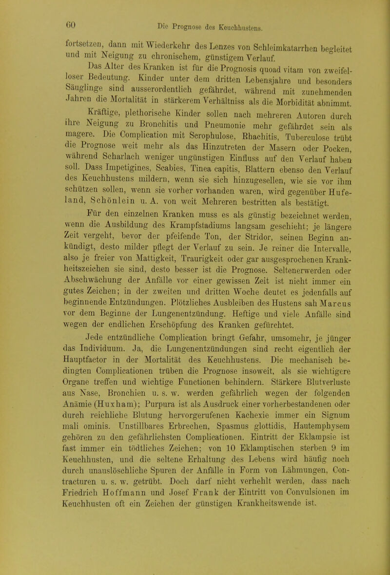 ÜÜ foi-tsetzen, dann mit Wiederkehr des Lenzes von Schleimkatarrhen begleitet und mit Neigung zu chronischem, günstigem Verlauf. Das Alter des Kranken ist für die Prognosis quoad vitam von zweifel- loser Bedeutung. Kinder unter dem dritten Lebensjahre und besonders Sauglmge sind ausserordentlich gefährdet, während mit zunehmenden Jahren die Mortalität in stärkerem Verhältniss als die Morbidität abnimmt. Kräftige, plethorische Kinder sollen nach mehreren Autoren durch ihre Neigung zu Bronchitis und Pneumonie mehr gefährdet sein als magere. Die Complieation mit Scrophulose, Ehachitis, Tuberculose trübt die Prognose weit mehr als das Hinzutreten der Masern oder Pocken, während Scharlach weniger ungünstigen Einfluss auf den Verlauf haben soll. Dass Impetigines, Scabies, Tinea capitis, Blattern ebenso den Verlauf des Keuchhustens mildern, wenn sie sich hinzugesellen, wie sie vor ihm schützen sollen, wenn sie vorher vorhanden waren, wird gegenüber Hufe- land, Schönlein u. A. von weit Mehreren bestritten als bestätigt. Für den einzelnen Kranken muss es als günstig bezeichnet werden, wenn die Ausbildung des Krampfstadiums langsam geschieht; je längere Zeit vergeht, bevor der pfeifende Ton, der Stridor, seinen Beginn an- kündigt, desto milder pflegt der Verlauf zu sein. Je reiner die Intervalle, also je freier von Mattigkeit, Traurigkeit oder gar ausgesprochenen Krank- heitszeichen sie sind, desto besser ist die Prognose. Seltenerwerden oder Abschwächung der Anfälle vor einer gewissen Zeit ist nicht immer ein gutes Zeichen; in der zweiten und dritten Woche deutet es jedenfalls auf beginnende Entzündungen. Plötzliches Ausbleiben des Hustens sah Marcus vor dem Beginne der Lungenentzündung. Heftige und viele Anfälle sind wegen der endlichen Erschöpfung des Kranken gefürchtet. Jede entzündliche Complieation bringt Gefahr, umsomehr, je jünger das Individuum. Ja, die Lungenentzündungen sind recht eigentlich der Hauptfactor in der Mortalität des Keuchhustens. Die mechanisch be- dingten Complicationen trüben die Prognose insoweit, als sie wichtigere Organe treflfen und wichtige Functionen behindern. Stärkere Blutverluste aus Nase, Bronchien u. s. w. werden gefährlich wegen der folgenden Anämie (Huxham); Purpura ist als Ausdruck einer vorherbestandenen oder durch reichliche Blutung hervorgerufenen Kachexie immer ein Signum mali ominis. Unstillbares Erbrechen, Spasmus glottidis, Hauteraphysem gehören zu den gefährlichsten Complicationen. Eintritt der Eklampsie ist fast immer ein tödtliehes Zeichen; von 10 Eklamptischen sterben 9 im Keuchhusten, und die seltene Erhaltung des Lebens wird häufig noch durch unauslöschliche Spuren der Anfälle in Form von Lähmungen, Con- tracturen u. s. w. getrübt. Doch darf nicht verhehlt werden, dass nach Friedrich Hoffmann und Josef Frank der Eintritt von Convulsionen im Keuchhusten oft ein Zeichen der günstigen Krankheitswende ist.