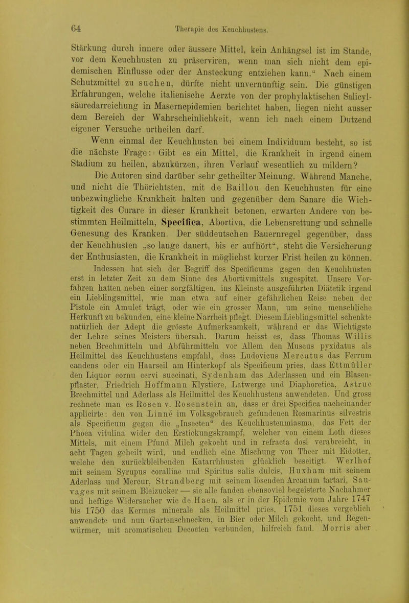 Stärkung durch innere oder äussere Mittel, ijein Anhängsel ist im Stande, vor dem Keuchhusten zu präserviren, wenn man sieh nicht dem epi- demischen Einflüsse oder der Ansteckung entziehen kann. Nach einem Schutzmittel zu suchen, dürfte nicht unvernünftig sein. Die günstigen Erfahrungen, welche italienische Aerzte von der prophylaktischen Salicyl- säuredarreichung in Masernepidemien berichtet haben, liegen nicht ausser dem Bereich der Wahrscheinlichkeit, wenn ich nach einem Dutzend eigener Versuche urtheilen darf. Wenn einmal der Keuchhusten bei einem Individuum besteht, so ist die nächste Frage: Gibt es ein Mittel, die Krankheit in irgend einem Stadium zu heilen, abzukürzen, ihren Verlauf wesentlich zu mildern? Die Autoren sind darüber sehr getheilter Meinung. Während Manche, und nicht die Thörichtsten, mit de Baillou den Keuchhusten für eine unbezwinghche Krankheit halten und gegenüber dem Sanare die Wich- tigkeit des Curare in dieser Krankheit betonen, erwarten Andere von be- stimmten Heilmitteln, Specifica, Abortiva, die Lebensrettung und schnelle Genesung des Kranken. Der süddeutschen Bauernregel gegenüber, dass der Keuchhusten „solange dauert, bis er aufhört, steht die Versicherung der Enthusiasten, die Krankheit in möglichst kurzer Frist heilen zu können. Indessen hat sich der Begriff des Specificums gegen den Keuelihusten erst in letzter Zeit zu dem Sinne des Abortivmittels zugespitzt. Unsere Vor- fahren hatten neben einer sorgfältigen, ins Kleinste ausgeführten Diätetik irgend ein Lieblingsnüttel, wie man etwa auf einer gefährlichen Reise neben der Pistole ein Amulet trägt, oder wie ein grosser Mann, um seine mensclihche Herkunft zu bekunden, eine kleine Narrheit pflegt. Diesem Lieblingsmittel schenkte natürlich der Adept die grösste Aufmerksamkeit, während er das Wichtigste der Lehre seines Meisters übersah. Darum heisst es, dass Thomas Willis neben Breciimitteln und Abführmitteln vor Allem den Muscus pyxidatus als Heilmittel des Keuchhustens empfahl, dass Ludovicus Mercatus das Perrum candens oder ein Haarseil am Hinterkopf als Specificum pries, dass BttmüUer den Liquor cornu cervi succinati, Sydenham das Aderlassen und ein Blasen- pfiaster, Friedrich Hoffmann Klystiere, Latwerge und Diaphoretica, Astruc Brechmittel und Aderlass als Heilmittel des Keuchhustens anwendeten. Und gross rechnete man es Bosen v. Eosenstein an, dass er drei Specifica nacheinander apphcirte: den von Linne im Volksgebrauch gefundenen Rosmarinus silvestris als Specificum gegen die „Insecteu des Keuchhustenmiasma, das Pett der Phoca vitulina wider den Erstickungskrampf, welcher von einem Loth dieses Mittels, mit einem Pfund Milch gekocht und in refracta dosi verabreicht, in acht Tagen geheilt wird, und endlich eine Mischung von Theer mit Eidotter, welche den zurückbleibenden Katarrhhusten glücldich beseitigt. Werlhof mit seinem 'Syrupus coraUiae luid Spiritus sahs dulcis, Huxham mit seinem Aderlass und Mercur, Strandberg mit seinem lösenden Arcanum tartari, Sau- vages mit seinem Bleizucker — sie alle fanden ebensoviel begeisterte Nachahmer und heftige Widersacher wie de Haen, als er in der Epidemie vom Jahre 1747 bis 1750 das Kermes minerale als Heilmittel pries, 1751 dieses vergeblich anwendete und nun Grartenschnecken, in Bier oder Milch gidcocht, und ßegen- würmer, mit aromatischen Decocten verbunden, hilfreich fand. Morris aber
