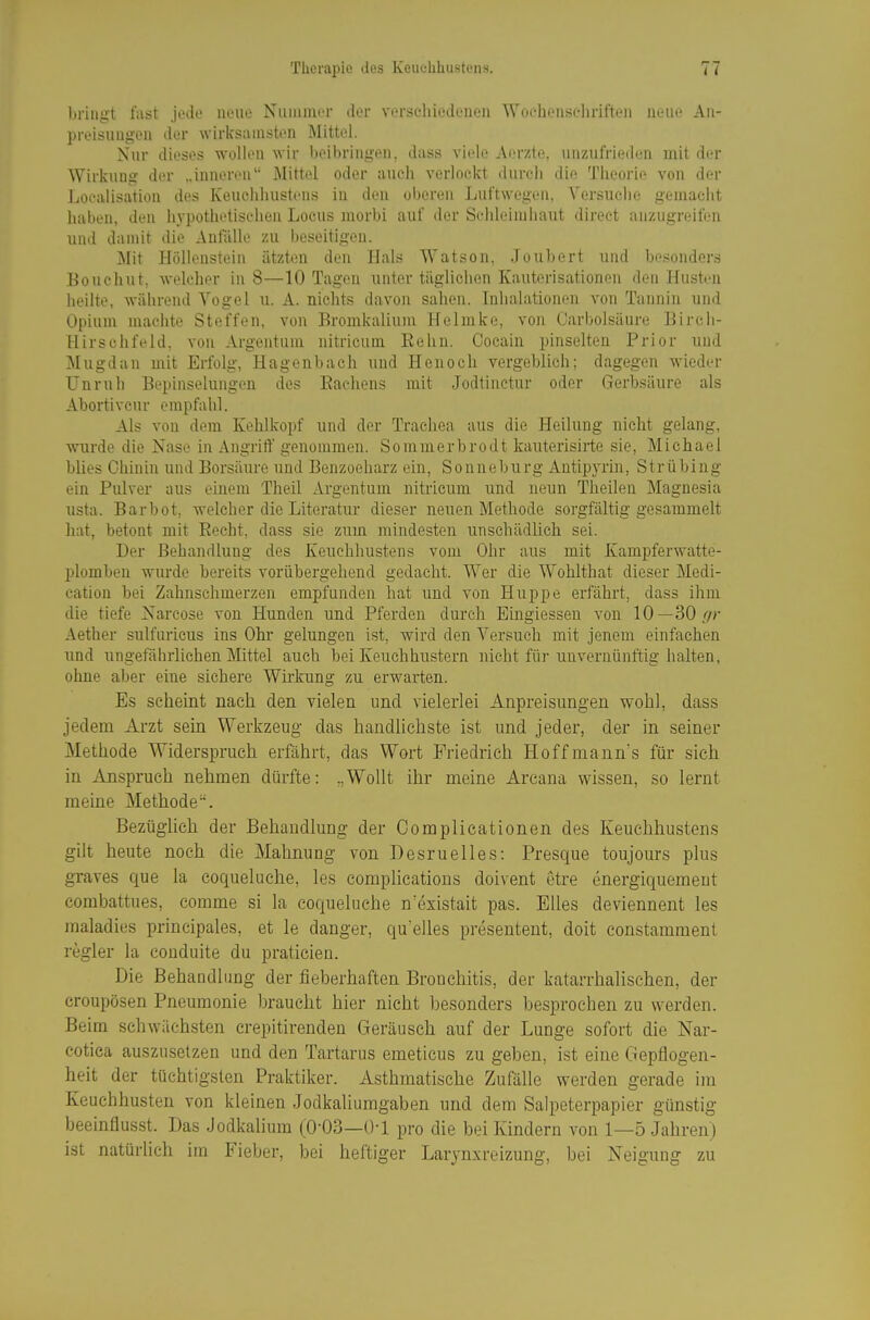 bringt fiist Jedo neue NiuiiiiuT dcv vorscliiodenen Woehonsc-liriften nein- Aii- preisuügen der wirksamsten Mittel. Nur dieses wollen wir beibriiiüt'u. dass vidr AiTztc uiizut'rit.Mlen mit der Wirkung der „inneren Mittel oder auch verlockt durch die Theorie von der Loealisation des KeucJiliustcns in den oberen Luftwegen, Versuche gemacht liaben, den hypothetischen Locus morbi auf der Schleimhaut direet anzugreifen und damit die Antalle zu beseitigen. Mit I-Iölloustein ätzten den Hals Watson, Joubert und besonders Bouchut, welcher in 8—10 Tagen unter täglichen Kauterisationen den Husten heilte, während Vogel u. A. nichts davon sahen. Inhalationen von Tannin und Opium machte Steffen, von Bromkalium Helmke, von Carbolsäure Birch- Hirschfeld, von Argentum nitricum Eehn. Cocain pinselten Prior und IMugdan mit Erfolg, Hagenbach und Henoch vergeblich; dagegen wieder Unruh Bepinselungen des Eachens mit Jodtinctur oder Gerbsäure als Abortivcur empfahl. Als von dem Kehlkopf und der Trachea aus die Heilung nicht gelang, wurde die Nase in Angrift' genommen. Sommerbrodt kauterisirte sie, Michael blies Chinin und Borsäure und Benzoeharz ein, Sonneburg Antipyrin, Strübing ein Pulver aus einem Theil Argentum nitricum und neun Theileu Magnesia usta. Barbot, welcher die Literatur dieser neuen Methode sorgfältig gesammelt hat, betont mit Recht, dass sie zum mindesten unschädlich sei. Der Behandlung des Keuchhustens vom Ohr aus mit Kampferwatte- plomben wurde bereits vorübergehend gedacht. Wer die WoHthat dieser Medi- cation bei Zahnschmerzen empfunden hat und von Huppe erfährt, dass ihm die tiefe Narcose von Hunden und Pferden durch Eingiessen von 10—30//r Aether sulfuricus ins Ohr gelungen ist, wird den Versuch mit jenem einfachen und ungefährlichen Mittel auch bei Keuchhustern nicht für unvernünftig halten, ohne aber eine sichere Wirkung zu erwarten. Es scheint nach den vielen und vielerlei Anpreisungen wohl, dass jedem Arzt sem Werkzeug das handlichste ist und jeder, der in seiner Methode Widerspruch erfährt, das Wort Friedrieh Hoffmann's für sich in Anspruch nehmen dürfte: „Wollt ihr meine Arcana wissen, so lernt meine Methode. Bezüglich der Behandlung der Complicationen des Keuchhustens gilt heute noch die Mahnung von Desruelles: Presque toujours plus graves que la coqueluche, les complications doivent etre energiquemeut combattues, comme si la coqueluche n esistait pas. Elles deviennent les maladies principales, et le danger, quelles presentent, doit constamment regier la couduite du praticien. Die Behandlung der fieberhaften Bronchitis, der katarrhalischen, der croupösen Pneumonie braucht hier nicht besonders besprochen zu werden. Beim schwächsten crepitirendeu Geräusch auf der Lunge sofort die Nar- cotica auszusetzen und den Tartarus emeticus zu geben, ist eine Gepflogen- heit der tüchtigsten Praktiker. Asthmatische Zufälle werden gerade im Keuchhusten von kleinen Jodkaliumgaben und dem Salpeterpapier günstig beeinflusst. Das Jodkalium (0-03—Ü-1 pro die bei Kindern von 1—5 Jahren) ist natürlich im Fieber, bei heftiger Larjnxreizung, bei Neigung zu