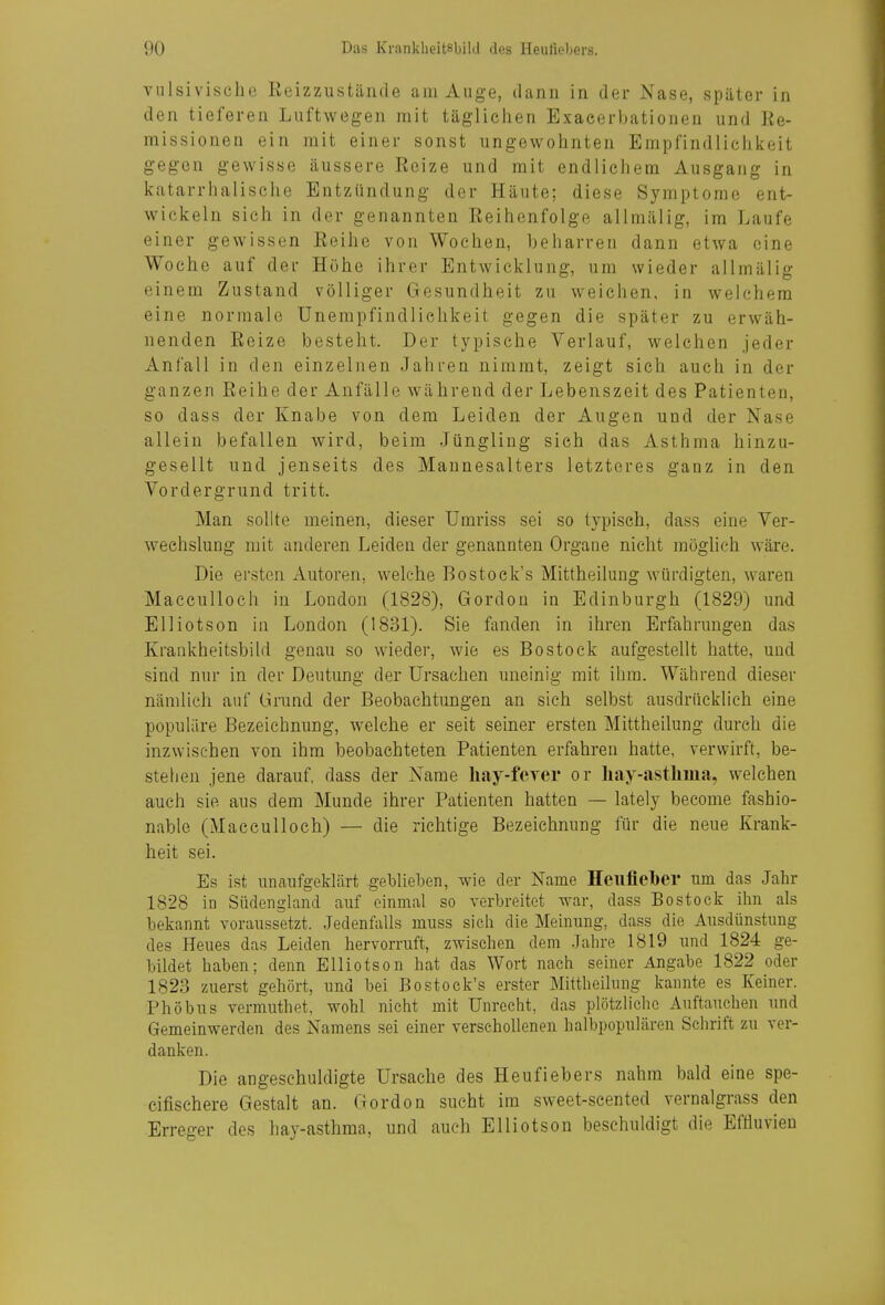 vulsivisclie Reizzustände am Auge, dann in der ^'ase, später in den tieferen Luftwegen mit tägliciien Exacerljationen und Re- missionen ein mit einer sonst ungewohnten Empfindlichiieit gegen gewisse äussere Reize und mit endlichem Ausgang in katarrhalische Entzündung der Häute; diese Symptome ent- wiciieln sich in der genannten Reihenfolge allmälig, im Laufe einer gewissen Reihe von Wochen, beharren dann etwa eine Woche auf der Höhe ihrer Entwicklung, um wieder allmälig einem Zustand völliger Gesundheit zu weichen, in welchem eine normale Unempfindliehkeit gegen die später zu erwäh- nenden Reize besteht. Der typische Verlauf, welchen jeder Anfall in den einzelnen Jahren nimmt, zeigt sich auch in der ganzen Reihe der Anfälle während der Lebenszeit des Patienteu, so dass der Knabe von dem Leiden der Augen und der Nase allein befallen wird, beim Jüngling sich das Asthma hinzu- gesellt und jenseits des Mannesalters letzteres ganz in den Vordergrund tritt. Man sollte meinen, dieser Umriss sei so typisch, dass eine Ver- wechslung mit anderen Leiden der genannten Organe nicht möglich wäre. Die ersten Autoren, welche Bostock's Mittheilung würdigten, waren Macculloch in London (1828), Gordon in Edinburgh (1829) und Elliotson in London (1831). Sie fanden in ihren Erfahrungen das Krankheitsbild genau so wieder, wie es Bestock aufgestellt hatte, und sind nur in der Deutung der Ursachen uneinig mit ihm. Während dieser nämlich auf Grund der Beobachtungen an sich selbst ausdrücklich eine populäre Bezeichnung, welche er seit seiner ersten Mittheilung durch die inzwischen von ihm beobachteten Patienten erfahren hatte, verwirft, be- stehen jene darauf, dass der Name liay-feyer or hay-asthiua, welchen auch sie aus dem Munde ihrer Patienten hatten — lately become fashio- nable (Macculloch) — die richtige Bezeichnung für die neue Krank- heit sei. Es ist unaufgeklärt geblielDen, wie der Name Heiitielber um das Jahr 1828 in Südengland auf einmal so verbreitet war, dass Bestock ihn als bekannt voraussetzt. Jedenfalls muss sich die Meinung, dass die Ausdünstung des Heues das Leiden hervorruft, zwischen dem Jahre 1819 und 1824 ge- bildet haben; denn Elliotson hat das Wort nach seiner Angabe 1822 oder 1823 zuerst gehört, und bei Bostock's erster Mittheihnig kannte es Keiner. Phöbus vermuthet, wohl nicht mit Unrecht, das plötzliche Auftauehen und Gemeinwerden des Namens sei einer verschollenen halbpopulären Schrift zu ver- danken. Die angeschuldigte Ursache des Heufiebers nahm bald eine spe- cifischere Gestalt an. Gordon sucht im sweet-scented vernalgrass den Erreger des hay-asthma, und auch Elliotson beschuldigt die EfÜuvien
