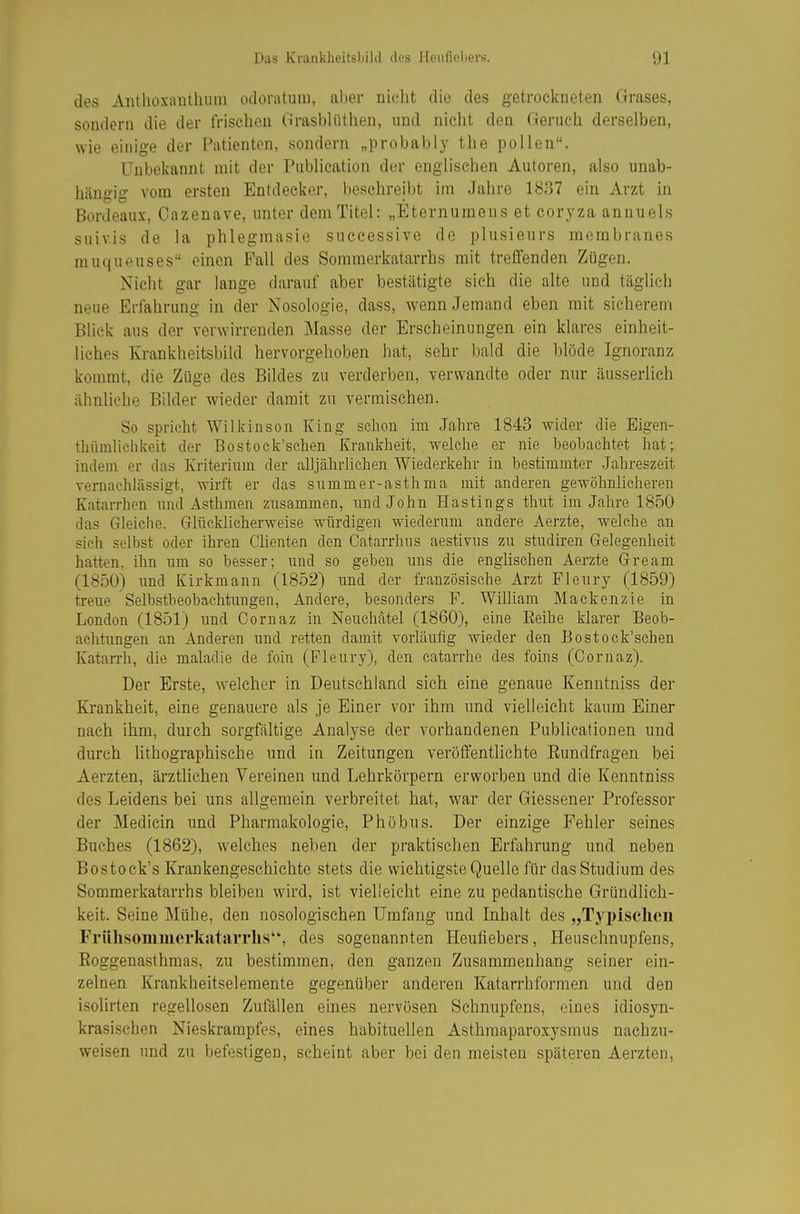 des Aiitlioxanthuin odoratuiu, aber nicht die des getrockneten Grases, sondern die der frischen GrasbUithen, und nicht den Geruch derselben, wie einige der Patienten, sondern „probably the pollen. Unbekannt mit der Publication der englischen Autoren, also unab- hängig vom ersten Entdecker, beschreibt im Jahre 1837 ein Arzt in Bordeaux, Oazenave, unter dem Titel: „Eternumens et coryza annuels suivis de la phlegmasie successive de plusieurs membranes muqueuses einen Fall des Sommerkatarrhs mit trefifenden Zügen. Nicht gar lange darauf aber bestätigte sich die alte und täglich neue Erfahrung in der Nosologie, dass, Avenn Jemand eben mit sicherem Blick aus der verwirrenden Masse der Erscheinungen ein klares einheit- liches Krankheitsbild hervorgehoben hat, sehr bald die blöde Ignoranz kommt, die Züge des Bildes zu verderben, verwandte oder nur äusserlich ähnliche Bilder wieder damit zu vermischen. So spricht Wilkinson King schon im Jahre 1843 wider die Eigen- thümliciikeit der Bostock'sehen Krankheit, welche er nie beobachtet hat;, indem er das Kriterium der alljährlichen Wiederkehr in bestimmter Jahreszeit vernachlässigt, wirft er das summer-asthma mit anderen gewöhnlicheren Katarrhen und Asthraen zusammen, und John Hastings thut im Jahre 1850 das Gleiche. Glücklicherweise würdigen wiederum andere Aerzte, welche an sich selbst oder ihren dienten den Catarrhus aestivus zu studü-en Gelegenheit hatten, ihn um so besser; und so geben uns die engUschen Aerzte Gream (1850) imd Kirkmann (1852) und der französische Arzt Fleury (1859) treue Selbstbeobachtungen, Andere, besonders F. William Mackenzie in London (1851) und Oornaz in Neuchätel (1860), eine Reihe klarer Beob- achtungen an Anderen und retten damit vorläufig wieder den Bostock'sehen Katarrh, die maladie de foin (Fleury), den catarrhe des foins (Oornaz). Der Erste, welcher in Deutschland sich eine genaue Kenntniss der Krankheit, eine genauere als je Einer vor ihm und vielleicht kaum Einer nach ihm, durch sorgfältige Analyse der vorhandenen Publicationen und durch lithographische und in Zeitungen veröffentlichte Eundfragen bei Aerzten, ärztlichen Vereinen und Lehrkörpern erworben und die Kenntniss des Leidens bei uns allgemein verbreitet hat, war der Giessener Professor der Medicin und Pharmakologie, Phöbus. Der einzige Fehler seines Buches (1862), welches neben der praktischen Erfahrung und neben Bostock's Krankengeschichte stets die wichtigste Quelle für das Studium des Sommerkatarrhs bleiben wird, ist vielleicht eine zu pedantische Gründlich- keit. Seine Mühe, den nosologischen Umfang und Inhalt des „Typischen Frühsomiucrkatarrhs, des sogenannten Heufiebers, Heuschnupfens, Eoggenasthmas, zu bestimmen, den ganzen Zusammenhang seiner ein- zelnen Krankheitselemente gegenüber anderen Katarrhformen und den isolirten regellosen Zufällen eines nervösen Schnupfens, eines idiosyn- krasischen Nieskrampfes, eines habituellen Asthmaparoxysmus nachzu- weisen und zu befestigen, scheint aber bei den meisten späteren Aerzten,