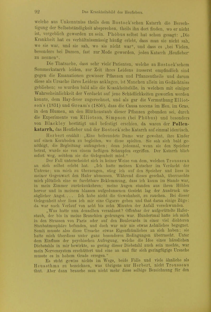 welche aus Unkenntniss theils dem Bostoek'schen KataiTli die Berech- tigung der Selbstständigkeit absprechen, theils ihn dort finden, wo er nicht ist, vergeblich geworden zu sein. Phöbus selbst hat schon gesagt: „Die Krankheit hat es verhältnissmässig häufig erlebt, dass man sie nicht sah, wo sie war, und sie sah, wo sie nicht war, und dass es „bei Vielen, besonders bei Damen, fast zur Mode geworden, jeden Katarrh ,Heufieber' zu nennen. Die Thatsache, dass sehr viele Patienten, welche an ßostock\sch(}m Sommerkatarrh leiden, zur Zeit ihres Leidens äusserst empfindlich sind gegen die Emanationen gewisser Pflanzen und Pfianzentheile und darum diese als Ursache ihres Leidens anklagen, ist i^fanchen allein im Gedächtniss geblieben; so wurden bald alle die Krankheitsfälle, in welchen mit einiger Wahrscheinlichkeit der Verdacht auf jene Schädlichkeiten geworfen werden konnte, dem Hay-fever zugerechnet, und als gar die VermuthungElliot- son's (1831) und Gream's (185Ü), dass die Causa nocens im Heu, im Gras, in den Blumen, an den Bliitheustaub dieser Pflanzen gebunden sei, durch die Experimente von Elliotson, Simpson (bei Phöbus) und besonders von Blackley bestätigt und befestigt erschien, da waren der Pollcii- katarrli, das Heufieber und der Bostock'sche Katarrh auf einmal identisch. Herbert erzählt: „Eine befreundete Dame war gewohnt, ihre Kinder auf einen Kornboden zu begleiten, wo diese spielten. Sie sah sich bald ge- nöthigt, die Begleitung aufzugeben; denn jedesmal, wenn sie den Speicher betrat, wurde sie von einem lieftlgen Schnupfen ergriffen. Der Katarrh blieb sofort weg, seitdem sie die Gelegenheit mied. Der Fall unterscheidet sich in keiner Weise von dem, welchen Trousseau an sich selbst erlebt hat. „Ich hatte meinen Kutscher im Verdacht der Untreue; um mich zu überzeugen, stieg ich auf den Speicher und liess in meiner Gegenwart den Hafer abmessen. Während dieses geschah, überraschte mich plötzlich eine so furchtbare Beklemmung, dass ich kaum im Stande war, in mein Zimmer zurückzukehren; meine Augen standen aus ihren Höhlen hervor und in meinem blassen aufgedunsenen Gesieht lag der Ausdruck un- säglicher Angst. . . . Ich habe nicht die Gewohnheit, zu rauchen. Bei dieser Gelegenheit aber liess ich mir eine Cigarre geben und that daran einige Züge: da war nach Verlauf von acht bis zehn Minuten der Anfall verschwunden. „Was hatte nun denselben veranlasst? Offenbar der aufgerüttelte Hafer- staub, der bis in meine Bronchien gedrungen war. Hundertmal hatte ich mich in den Strassen von Paris oder auf den Boulevards in einer viel dichteren Staubatmosphäre befunden, und doch war mir nie etwas Aehnliches begegnet. Somit musste also diese Ursache etwas EigenthümHches an sich haben; sie hatte mich überdiess unter ganz besonderen Bedingungen überrascht. Unter dem Einfluss der psychischen Aufregung, welche die Idee eines häuslichen Diebstahls in mir bewirkte, so gering dieser Diebstahl auch sein mochte, war mein Nervensystem erschüttert und eine an und für sich geringfügige Ursache musste es in hohem Grade erregen. Es steht gewiss nichts im Wege, beide Fälle und viele ähnliche als Heuasthma zu bezeichnen, was übrigens nur Herbert, nicht Trousseau thut. Aber dann brauche man nicht mehr diese selbige Bezeichnung für den